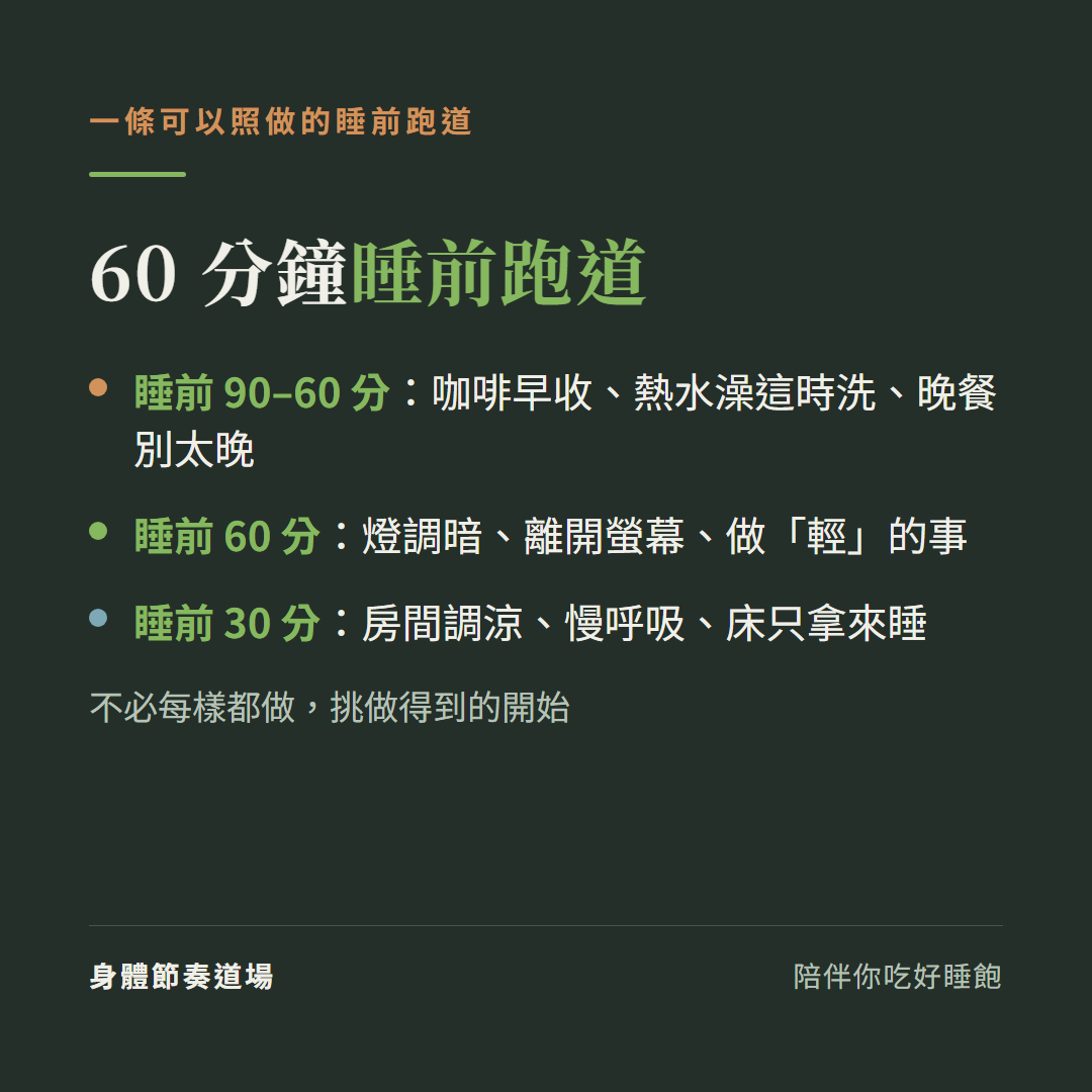 一條60分鐘睡前跑道:睡前90到60分咖啡早收熱水澡這時洗晚餐別太晚、睡前60分燈調暗離開螢幕做輕的事、睡前30分房間調涼慢呼吸床只拿來睡,不必每樣都做挑做得到的開始