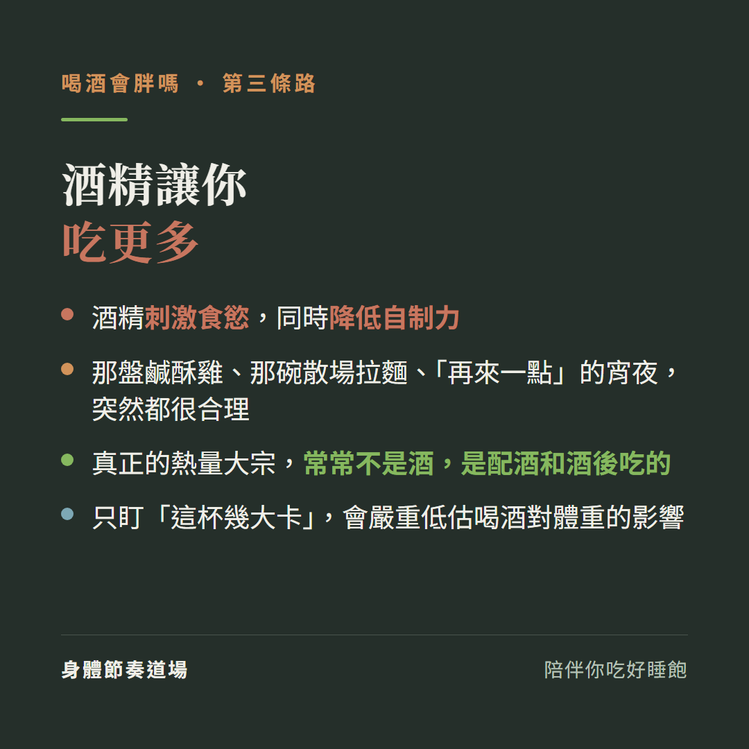酒精讓你吃更多:酒精刺激食慾同時降低自制力、那盤鹹酥雞那碗散場拉麵再來一點的宵夜突然都很合理、真正的熱量大宗常常不是酒是配酒和酒後吃的、只盯這杯幾大卡會嚴重低估喝酒對體重的影響
