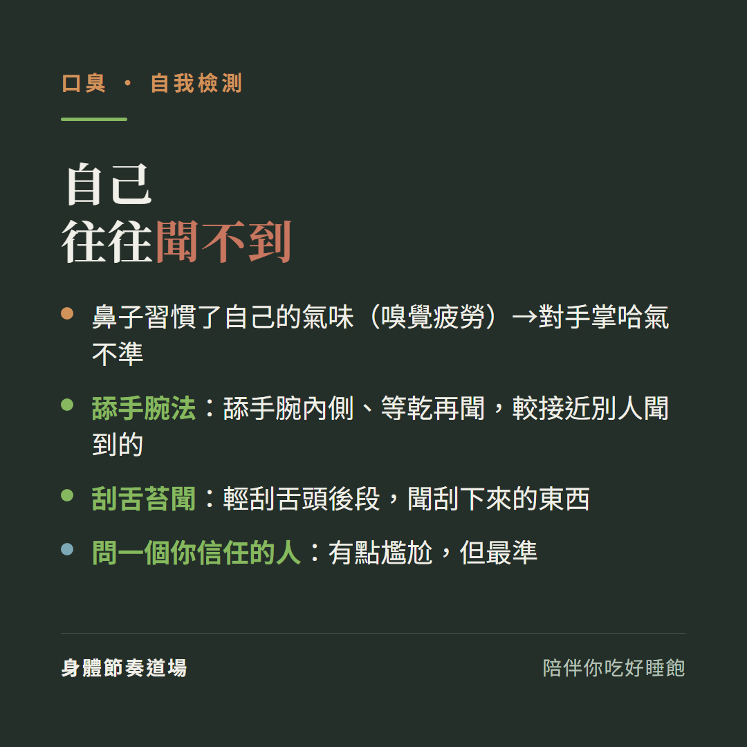 口臭自己往往聞不到:鼻子習慣了自己的氣味嗅覺疲勞對手掌哈氣不準、舔手腕法舔手腕內側等乾再聞較接近別人聞到的、刮舌苔聞輕刮舌頭後段聞刮下來的東西、問一個你信任的人有點尷尬但最準