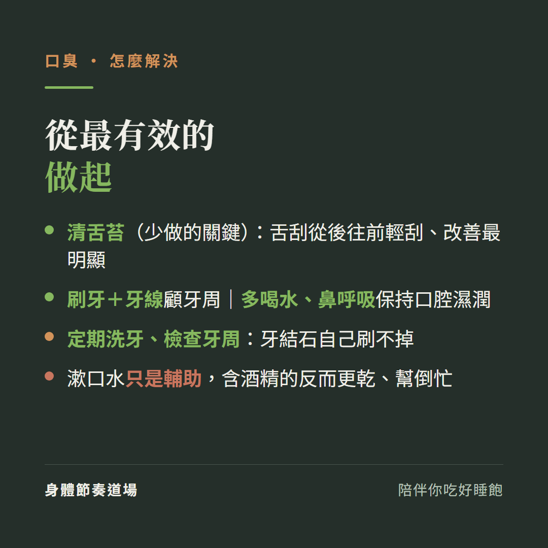口臭從最有效的做起:清舌苔少做的關鍵舌刮從後往前輕刮改善最明顯、刷牙加牙線顧牙周多喝水鼻呼吸保持口腔濕潤、定期洗牙檢查牙周牙結石自己刷不掉、漱口水只是輔助含酒精的反而更乾幫倒忙