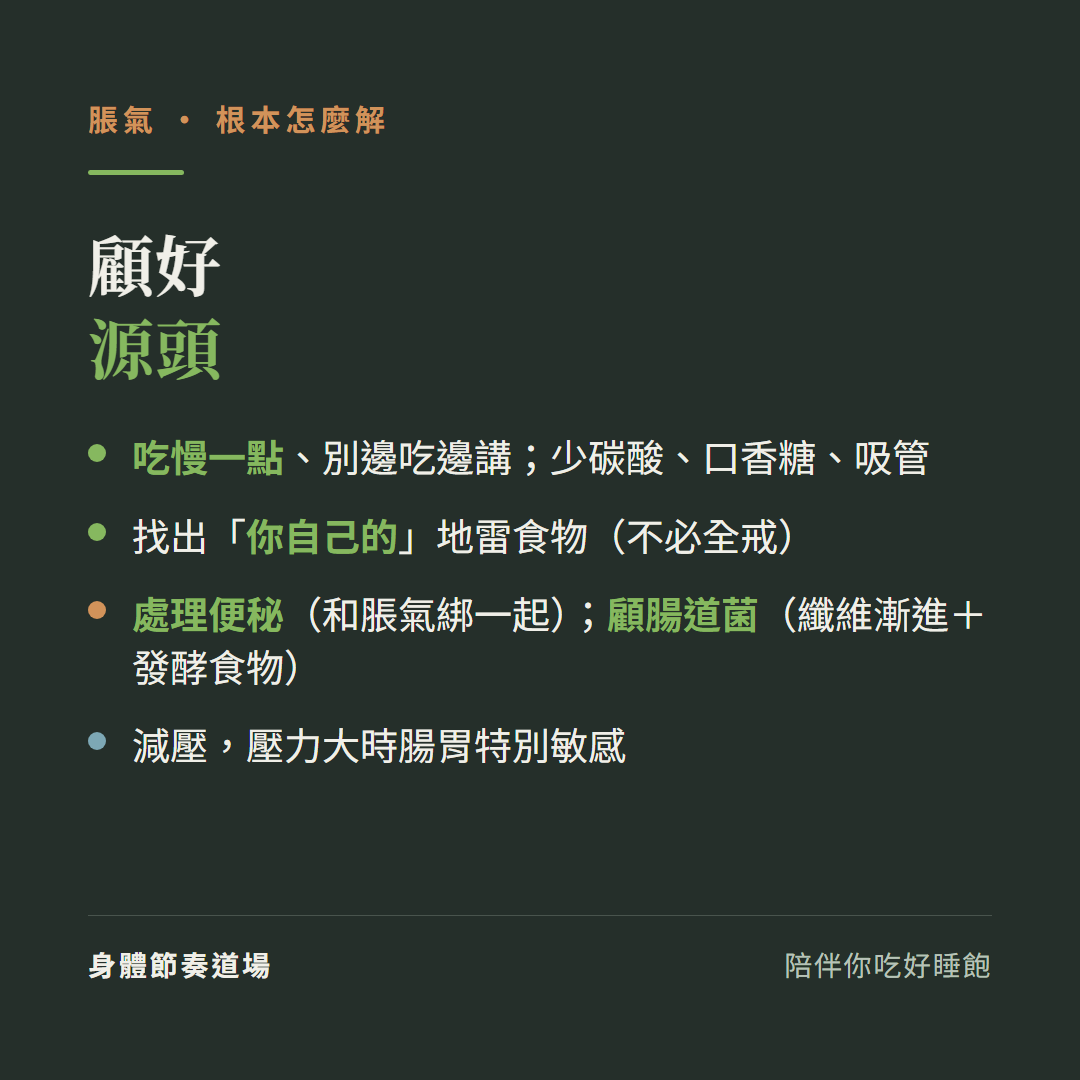 脹氣顧好源頭:吃慢一點別邊吃邊講少碳酸口香糖吸管、找出你自己的地雷食物不必全戒、處理便秘和脹氣綁一起顧腸道菌纖維漸進加發酵食物、減壓壓力大時腸胃特別敏感