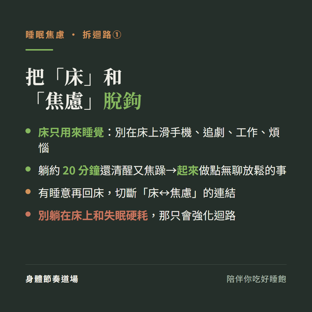 把床和焦慮脫鉤:床只用來睡覺別在床上滑手機追劇工作煩惱、躺約20分鐘還清醒又焦躁就起來做點無聊放鬆的事、有睡意再回床切斷床和焦慮的連結、別躺在床上和失眠硬耗那只會強化迴路