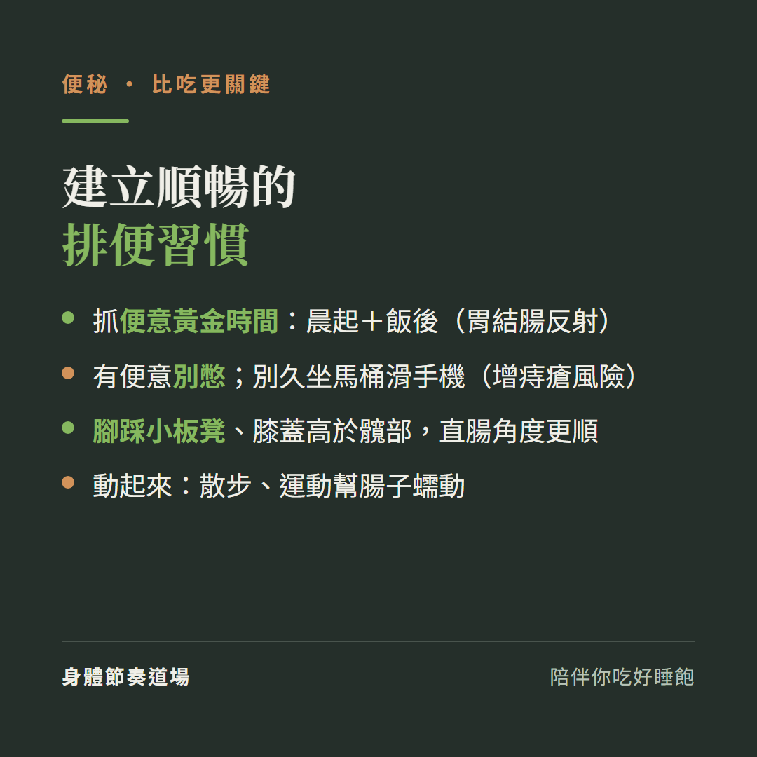 便秘建立順暢的排便習慣:抓便意黃金時間晨起加飯後胃結腸反射、有便意別憋別久坐馬桶滑手機增痔瘡風險、腳踩小板凳膝蓋高於髖部直腸角度更順、動起來散步運動幫腸子蠕動