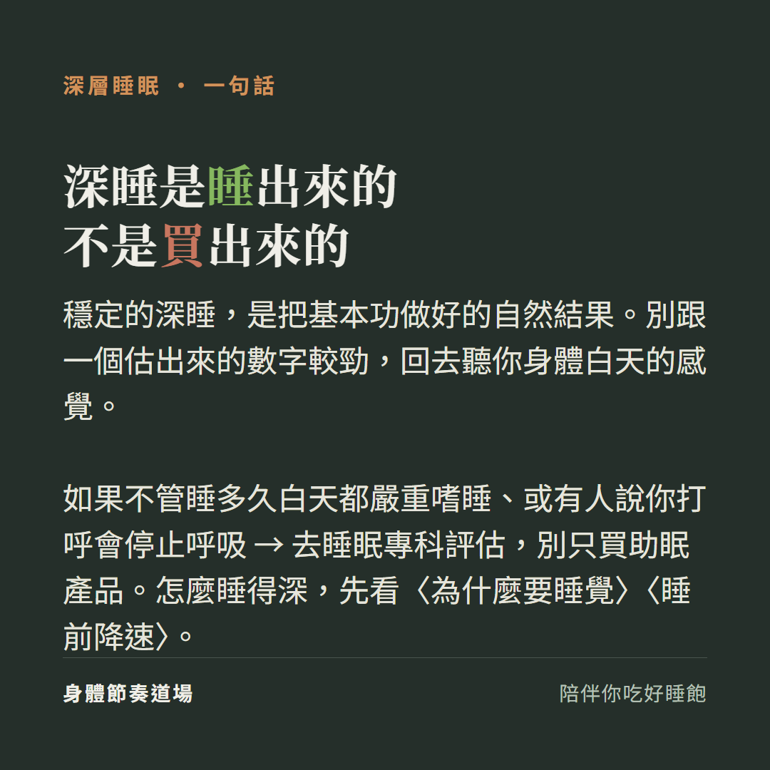 深睡是睡出來的不是買出來的:穩定的深睡是把基本功做好的自然結果別跟一個估出來的數字較勁回去聽你身體白天的感覺、如果不管睡多久白天都嚴重嗜睡或有人說你打呼會停止呼吸去睡眠專科評估別只買助眠產品、怎麼睡得深先看為什麼要睡覺看睡前降速