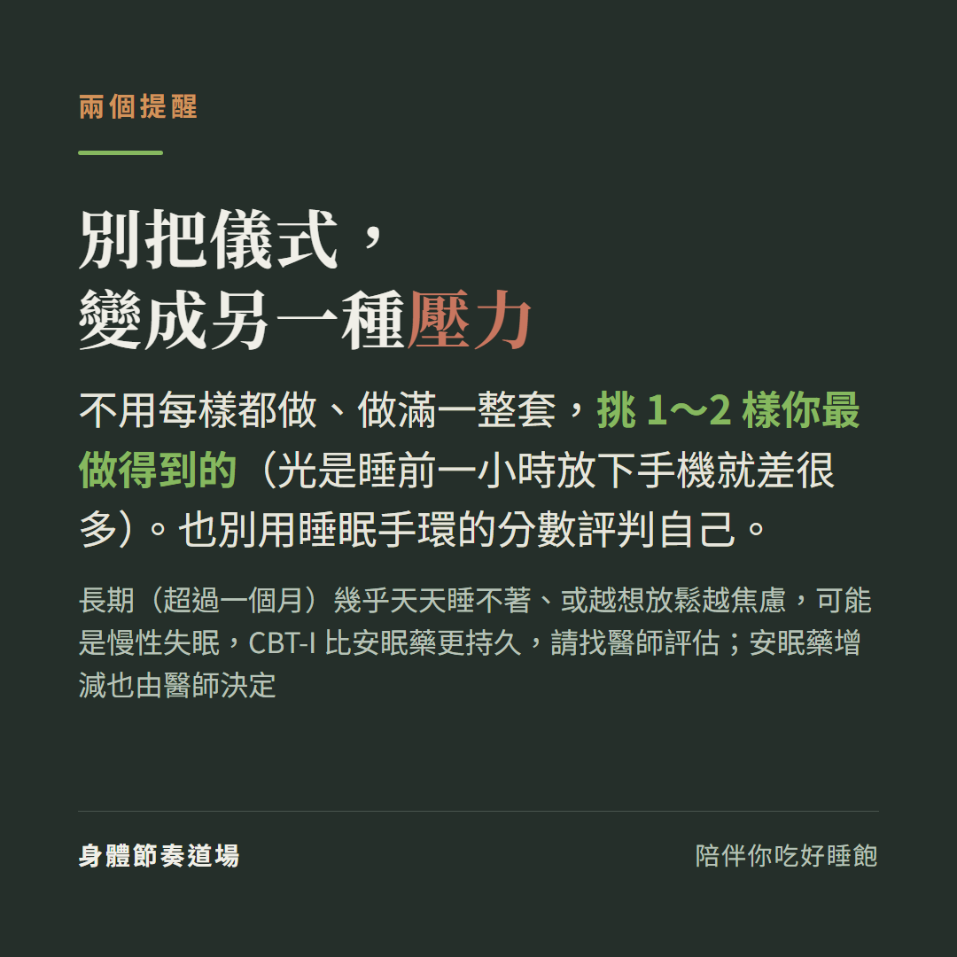 別把睡前儀式變成另一種壓力:不用每樣都做做滿一整套挑1到2樣最做得到的光是睡前一小時放下手機就差很多也別用睡眠手環分數評判自己,長期超過一個月幾乎天天睡不著或越想放鬆越焦慮可能是慢性失眠CBT-I比安眠藥更持久請找醫師評估安眠藥增減由醫師決定