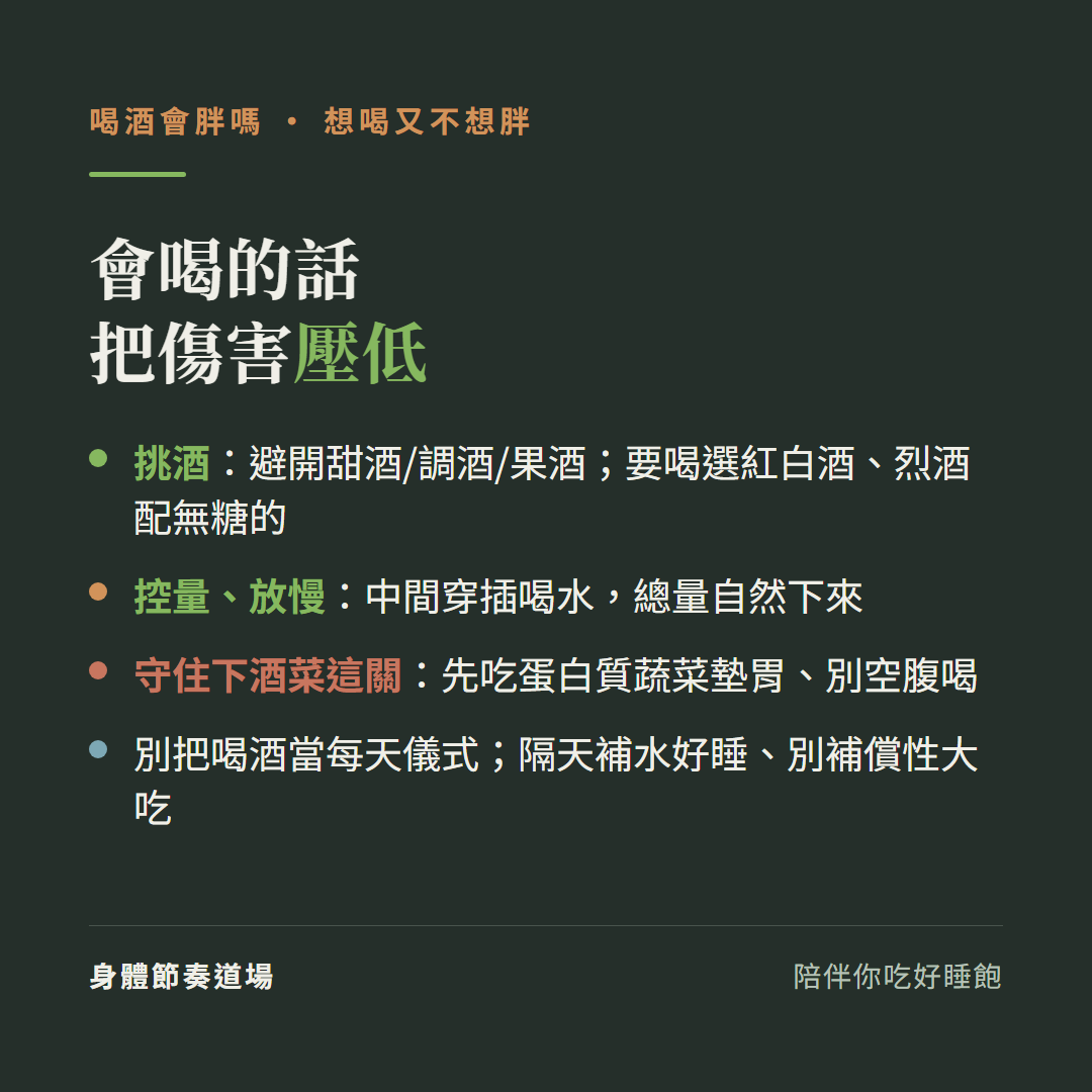 喝酒會喝的話把傷害壓低:挑酒避開甜酒調酒果酒要喝選紅白酒烈酒配無糖的、控量放慢中間穿插喝水總量自然下來、守住下酒菜這關先吃蛋白質蔬菜墊胃別空腹喝、別把喝酒當每天儀式隔天補水好睡別補償性大吃