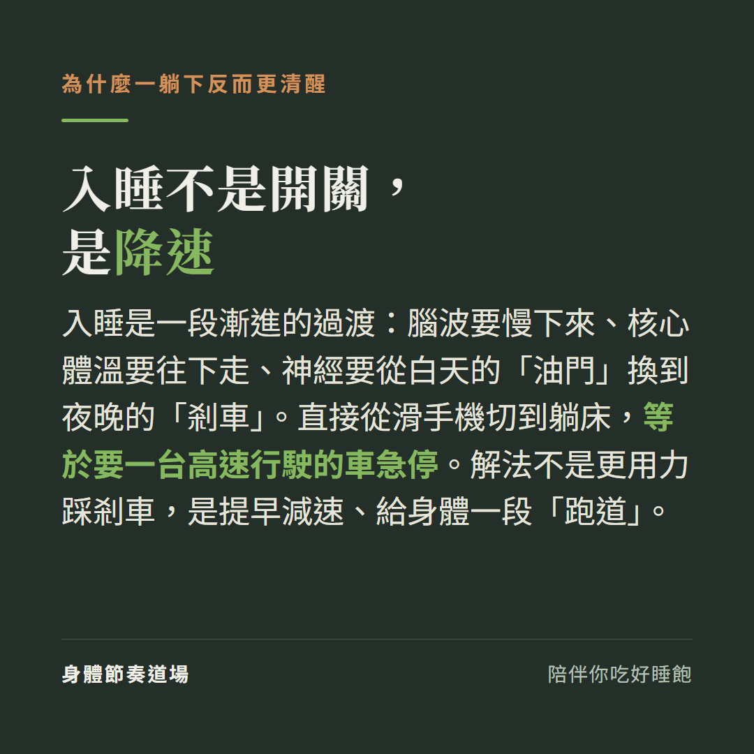 入睡不是開關是降速:入睡是漸進過渡腦波要慢下來核心體溫要往下走神經從油門換到剎車,直接從滑手機切到躺床等於要高速車急停,解法是提早減速給身體一段60分鐘的跑道