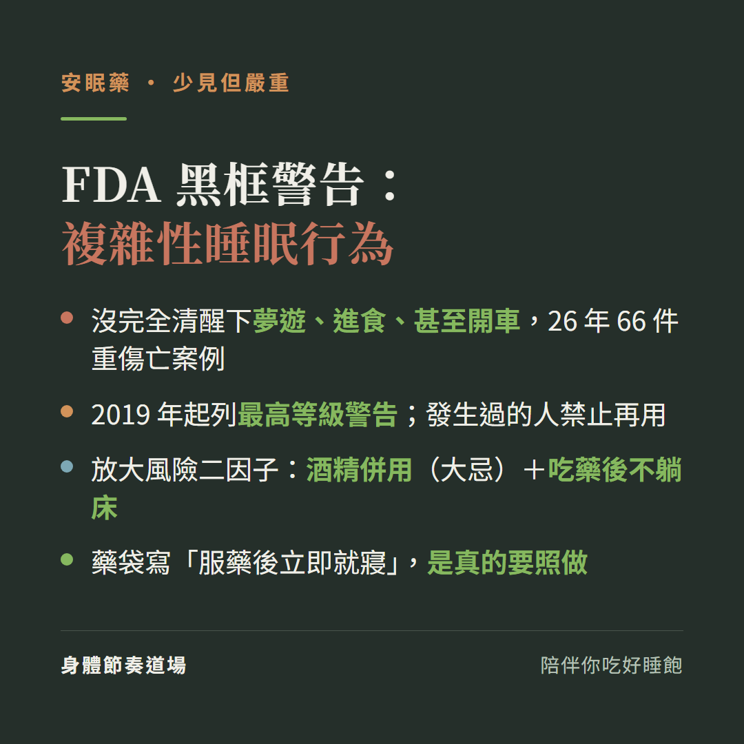 FDA黑框警告複雜性睡眠行為:沒完全清醒下夢遊進食甚至開車26年66件重傷亡案例、2019年起列最高等級警告發生過的人禁止再用;放大風險二因子是酒精併用與吃藥後不躺床;藥袋寫服藥後立即就寢是真的要照做