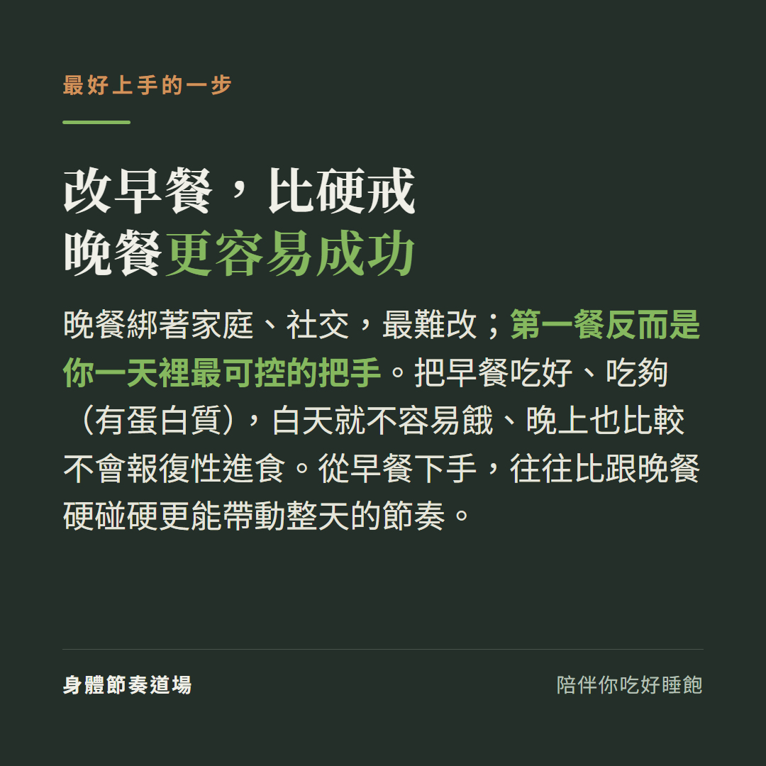 改早餐比硬戒晚餐更容易成功:晚餐綁著家庭社交最難改第一餐反而是一天裡最可控的把手,把早餐吃好吃夠有蛋白質白天就不容易餓晚上也比較不會報復性進食,從早餐下手比跟晚餐硬碰硬更能帶動整天節奏