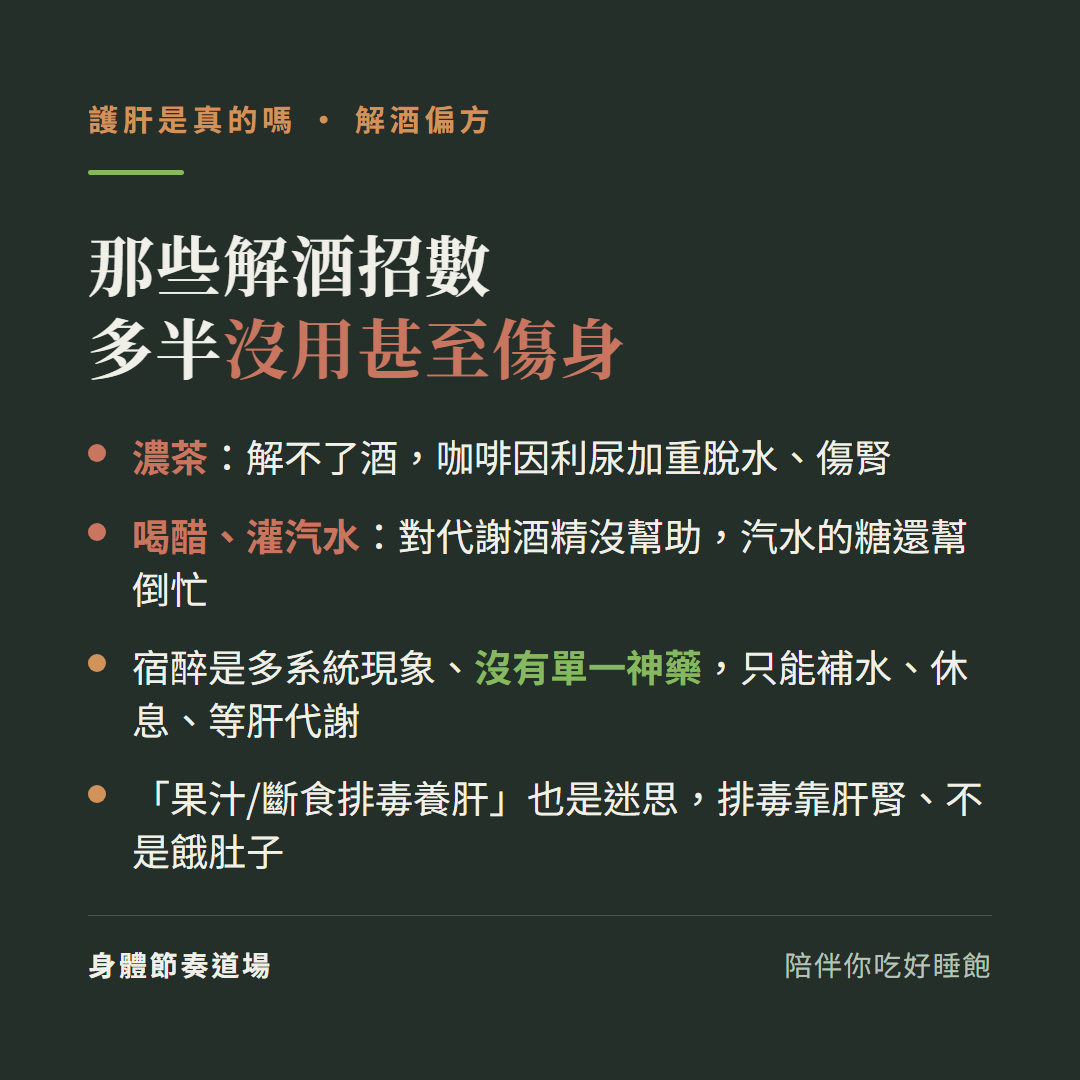 那些解酒招數多半沒用甚至傷身:濃茶解不了酒咖啡因利尿加重脫水傷腎、喝醋灌汽水對代謝酒精沒幫助汽水的糖還幫倒忙、宿醉是多系統現象沒有單一神藥只能補水休息等肝代謝、果汁斷食排毒養肝也是迷思排毒靠肝腎不是餓肚子