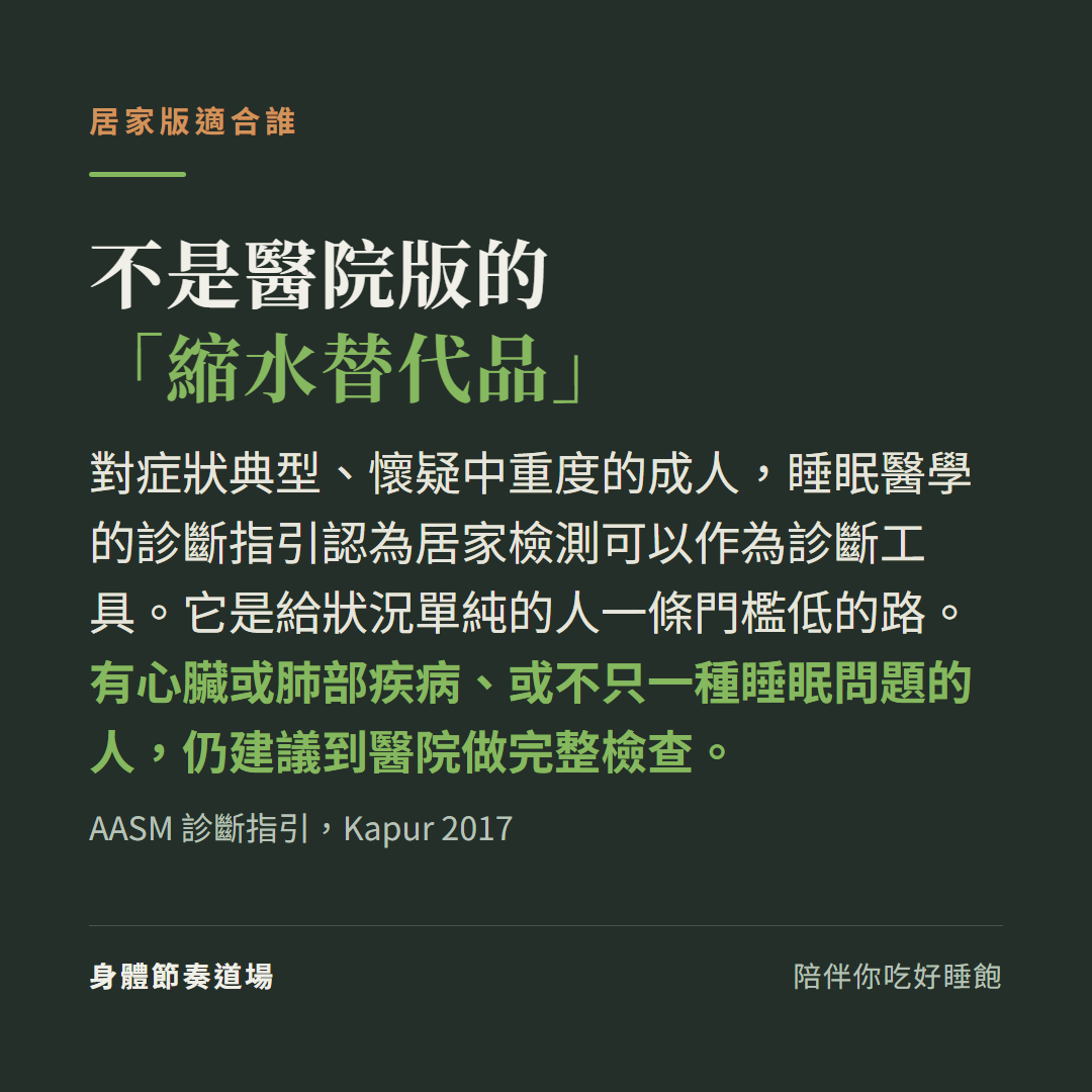 居家睡眠檢測不是醫院版縮水替代品:對症狀典型疑中重度的成人診斷指引認為可作診斷工具,有心肺疾病或不只一種睡眠問題的人仍建議到醫院做完整檢查(AASM Kapur 2017)