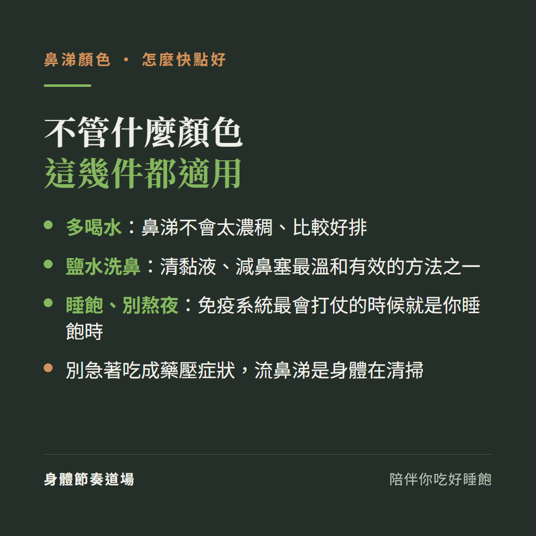 不管什麼顏色這幾件都適用:多喝水鼻涕不會太濃稠比較好排、鹽水洗鼻清黏液減鼻塞最溫和有效的方法之一、睡飽別熬夜免疫系統最會打仗的時候就是你睡飽時、別急著吃成藥壓症狀流鼻涕是身體在清掃