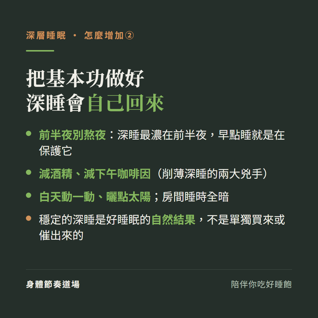 把基本功做好深睡會自己回來:前半夜別熬夜深睡最濃在前半夜早點睡就是在保護它、減酒精減下午咖啡因削薄深睡的兩大兇手、白天動一動曬點太陽房間睡時全暗、穩定的深睡是好睡眠的自然結果不是單獨買來或催出來的