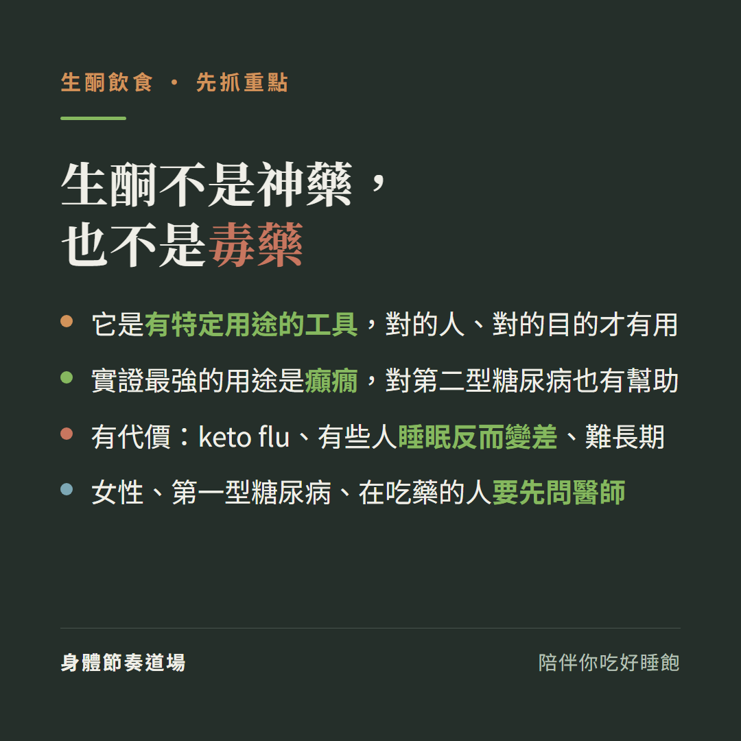 生酮不是神藥也不是毒藥是有特定用途的工具:對的人對的目的才有用、實證最強的用途是癲癇對第二型糖尿病也有幫助、有代價keto flu有些人睡眠反而變差難長期、女性第一型糖尿病在吃藥的人要先問醫師