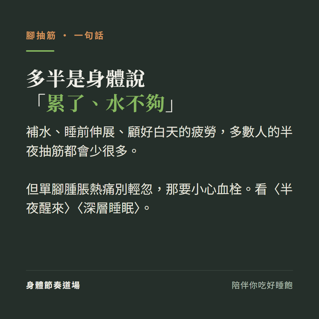腳抽筋多半是身體說累了水不夠:補水睡前伸展顧好白天的疲勞多數人的半夜抽筋都會少很多、但單腳腫脹熱痛別輕忽那要小心血栓、看半夜醒來看深層睡眠