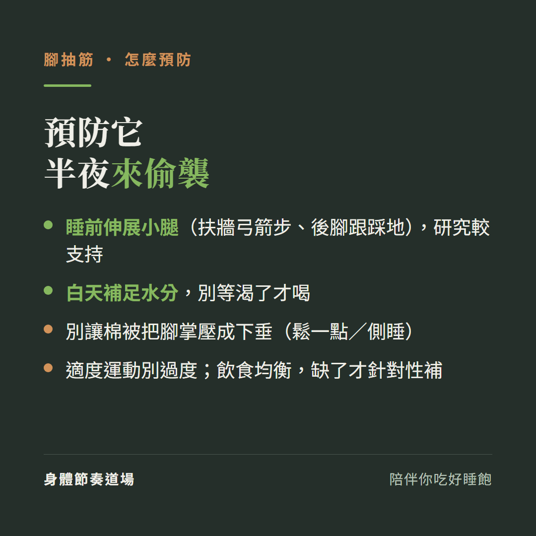 腳抽筋預防它半夜來偷襲:睡前伸展小腿扶牆弓箭步後腳跟踩地研究較支持、白天補足水分別等渴了才喝、別讓棉被把腳掌壓成下垂鬆一點或側睡、適度運動別過度飲食均衡缺了才針對性補