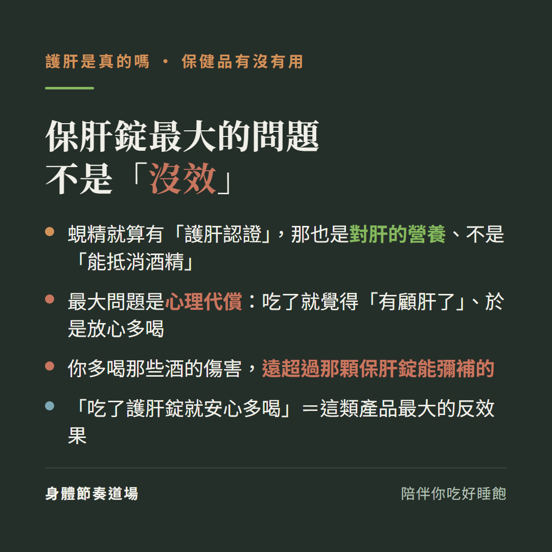 保肝錠最大的問題不是沒效:蜆精就算有護肝認證那也是對肝的營養不是能抵消酒精、最大問題是心理代償吃了就覺得有顧肝了於是放心多喝、你多喝那些酒的傷害遠超過那顆保肝錠能彌補的、吃了護肝錠就安心多喝等於這類產品最大的反效果