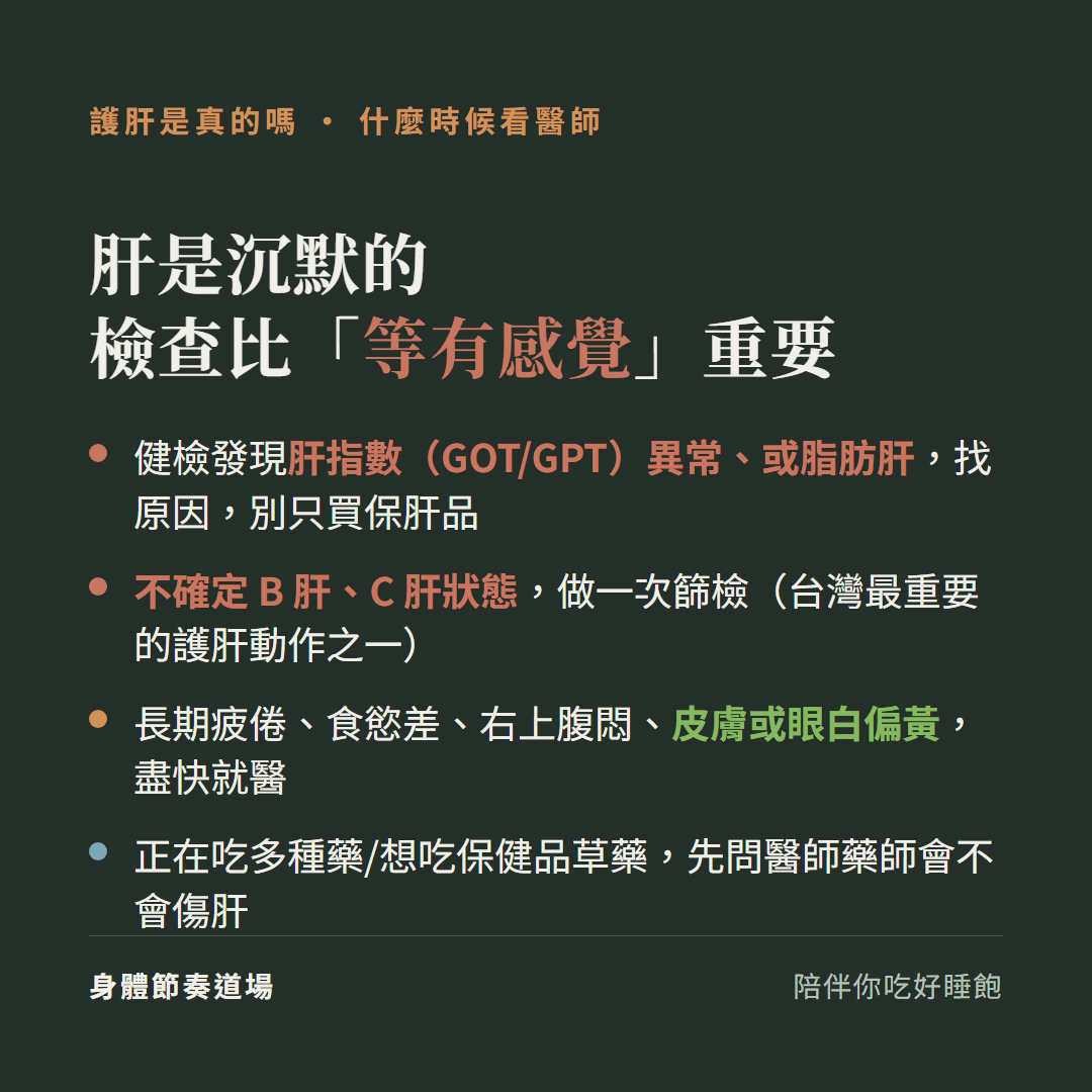 護肝肝是沉默的檢查比等有感覺重要:健檢發現肝指數GOT GPT異常或脂肪肝找原因別只買保肝品、不確定B肝C肝狀態做一次篩檢台灣最重要的護肝動作之一、長期疲倦食慾差右上腹悶皮膚或眼白偏黃盡快就醫、正在吃多種藥想吃保健品草藥先問醫師藥師會不會傷肝