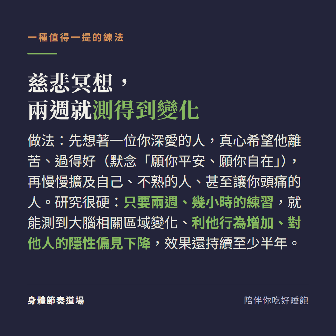 慈悲冥想兩週就測得到變化:先想著一位你深愛的人真心希望他離苦過得好默念願你平安願你自在再慢慢擴及自己不熟的人甚至讓你頭痛的人,研究很硬只要兩週幾小時的練習就能測到大腦相關區域變化利他行為增加對他人的隱性偏見下降效果還持續至少半年