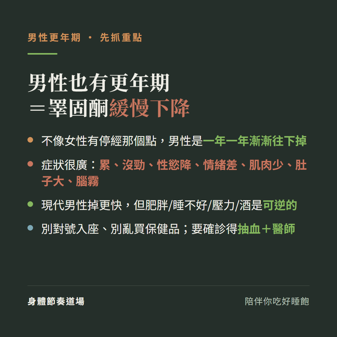 男性更年期重點等於睪固酮緩慢下降:不像女性有停經那個點男性是一年一年漸漸往下掉、症狀很廣累沒勁性慾降情緒差肌肉少肚子大腦霧、現代男性掉更快但肥胖睡不好壓力酒是可逆的、別對號入座別亂買保健品要確診得抽血加醫師