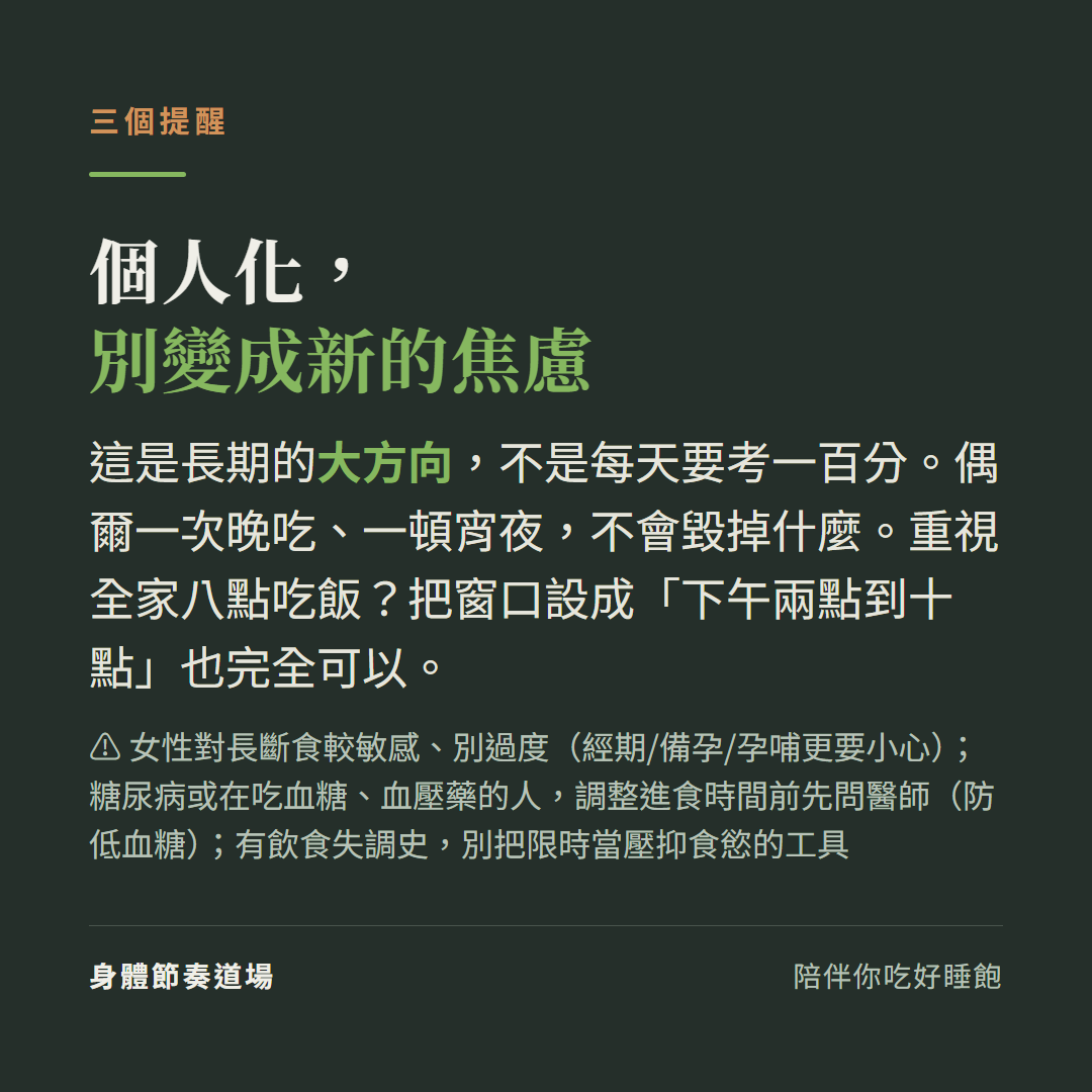 進食時間要個人化別變成新的焦慮:這是長期大方向不是每天考一百分偶爾一次晚吃一頓宵夜不會毀掉什麼重視全家八點吃飯把窗口設成下午兩點到十點也可以,女性對長斷食較敏感別過度經期備孕孕哺更小心,糖尿病或在吃血糖血壓藥的人調整進食時間前先問醫師防低血糖,有飲食失調史別把限時當壓抑食慾工具