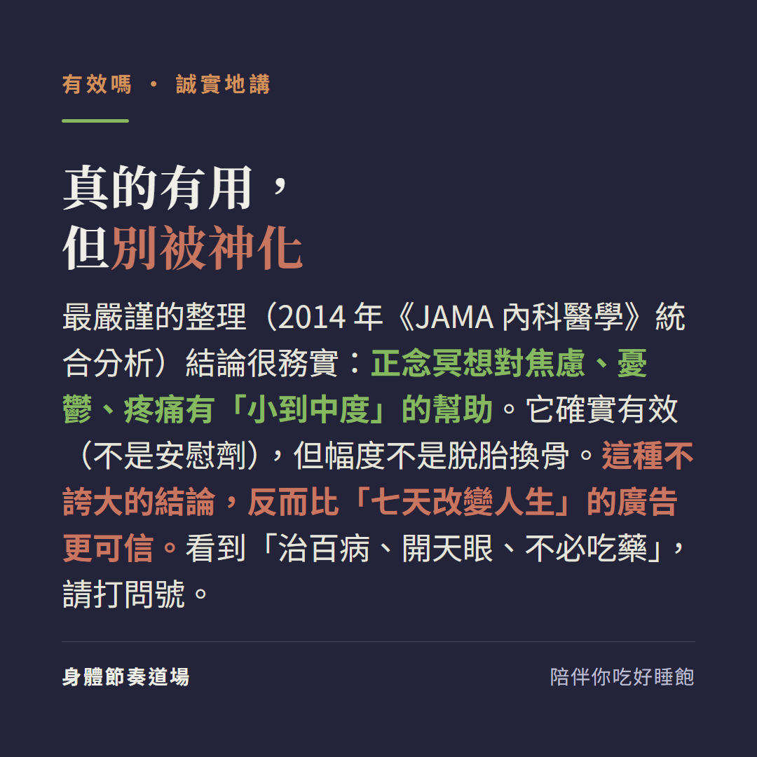 真的有用但別被神化:最嚴謹的整理2014年JAMA內科醫學統合分析結論很務實正念冥想對焦慮憂鬱疼痛有小到中度的幫助它確實有效不是安慰劑但幅度不是脫胎換骨,這種不誇大的結論反而比七天改變人生的廣告更可信,看到治百病開天眼不必吃藥請打問號