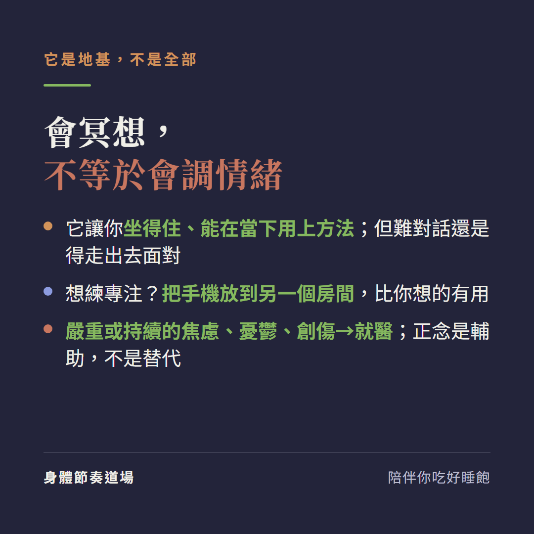 會冥想不等於會調情緒它是地基不是全部:它讓你坐得住能在當下用上方法但難對話還是得走出去面對、想練專注把手機放到另一個房間比你想的有用、嚴重或持續的焦慮憂鬱創傷請就醫正念是輔助不是替代