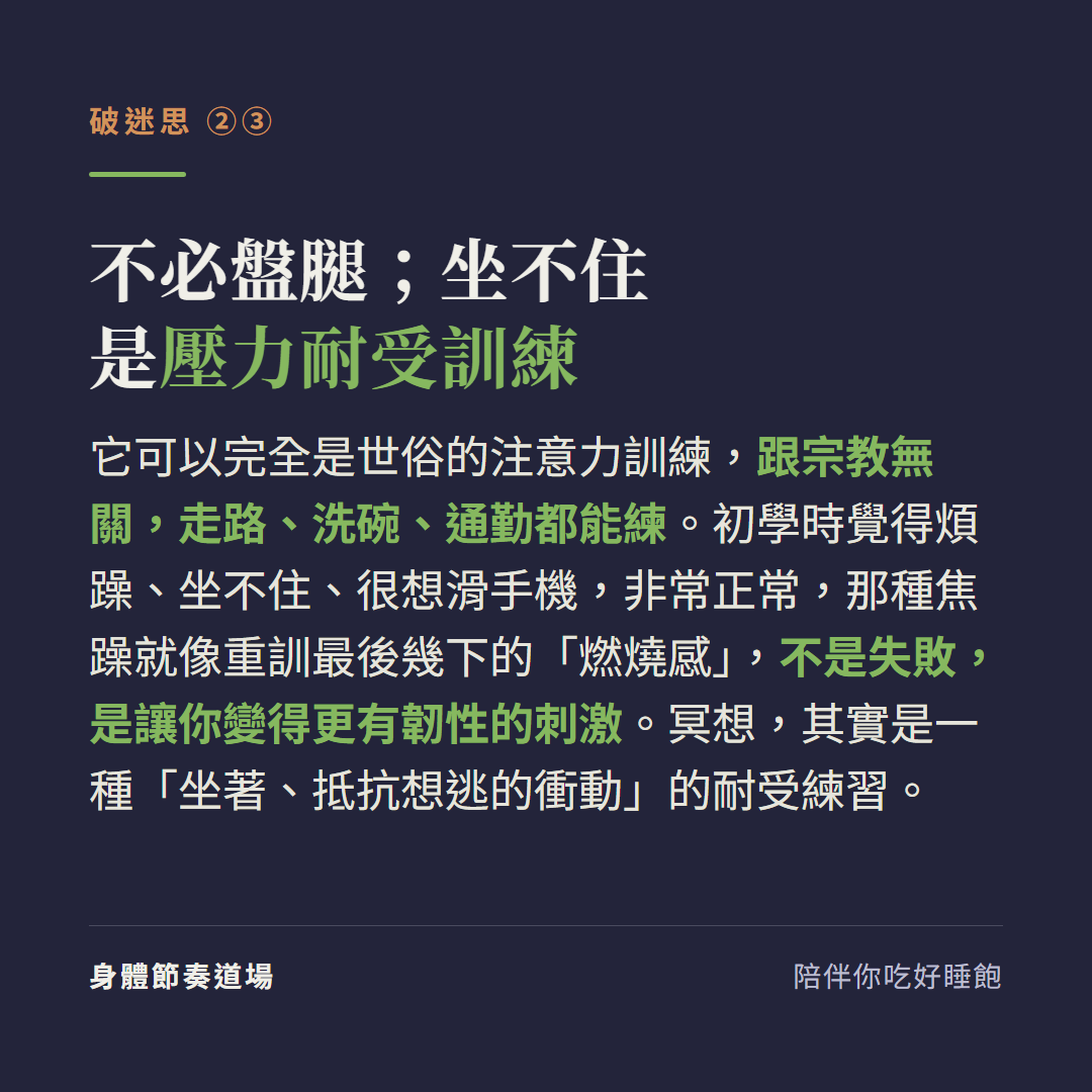 冥想不必盤腿坐不住是壓力耐受訓練:它可以完全是世俗的注意力訓練跟宗教無關走路洗碗通勤都能練,初學時覺得煩躁坐不住很想滑手機非常正常那種焦躁就像重訓最後幾下的燃燒感不是失敗是讓你更有韌性的刺激,冥想其實是坐著抵抗想逃的衝動的耐受練習