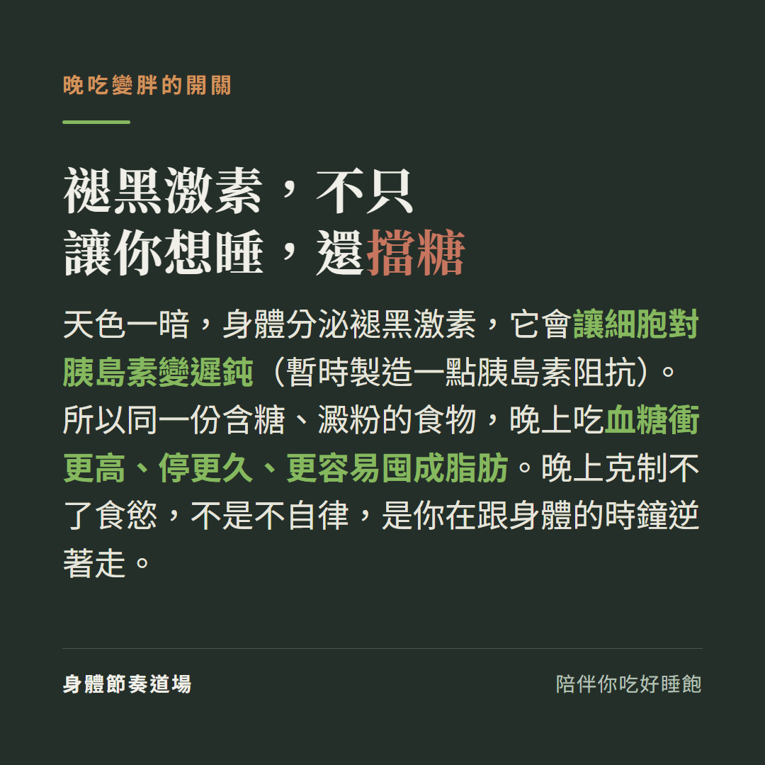褪黑激素不只讓你想睡還擋糖:天色一暗身體分泌褪黑激素讓細胞對胰島素變遲鈍暫時製造胰島素阻抗,同一份含糖澱粉食物晚上吃血糖衝更高停更久更容易囤成脂肪,晚上克制不了食慾不是不自律是跟身體時鐘逆著走