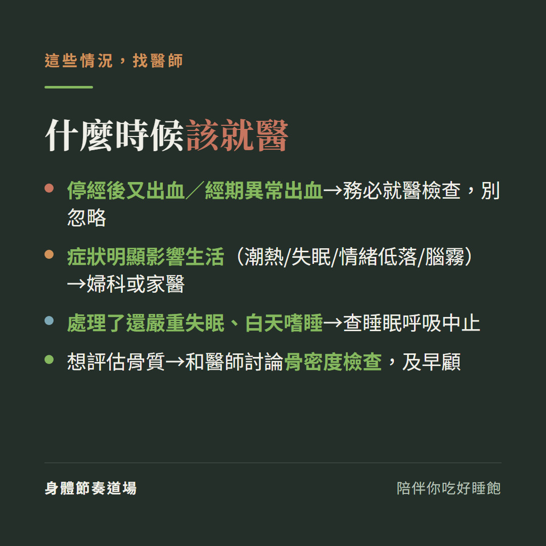更年期什麼時候該就醫:停經後又出血或經期異常出血務必就醫檢查別忽略、症狀明顯影響生活潮熱失眠情緒低落腦霧找婦科或家醫、處理了還嚴重失眠白天嗜睡查睡眠呼吸中止、想評估骨質和醫師討論骨密度檢查及早顧
