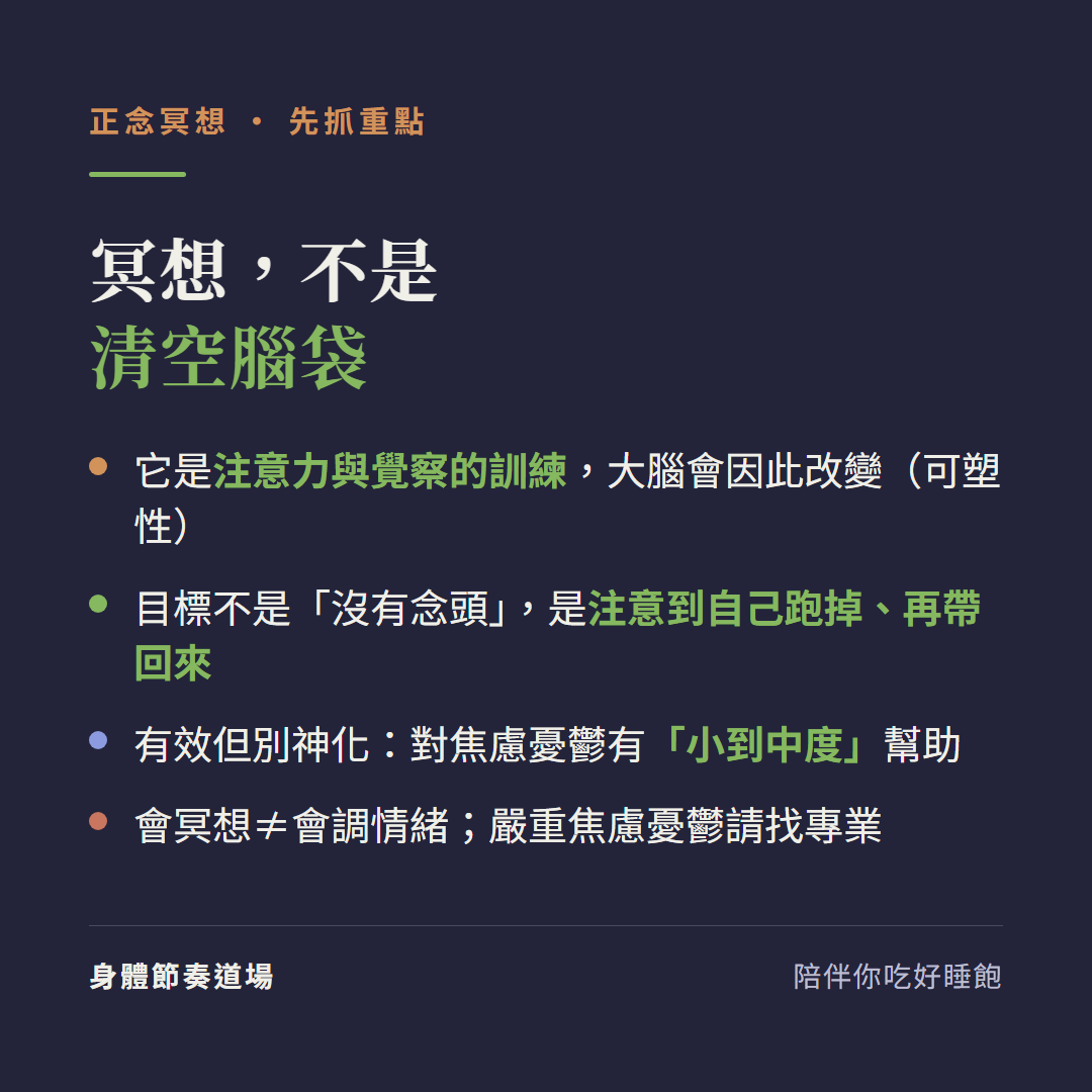 正念冥想先抓重點:冥想不是清空腦袋它是注意力與覺察的訓練大腦會因此改變、目標不是沒有念頭是注意到自己跑掉再帶回來、有效但別神化對焦慮憂鬱有小到中度幫助、會冥想不等於會調情緒嚴重焦慮憂鬱請找專業