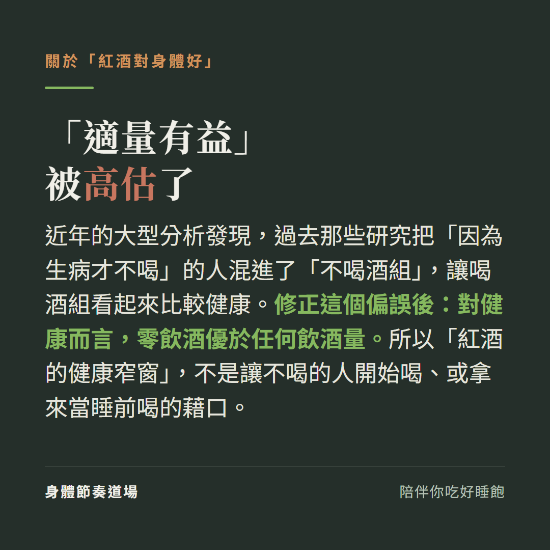 適量有益被高估了:近年大型分析發現過去研究把因為生病才不喝的人混進不喝酒組讓喝酒組看起來較健康,修正偏誤後對健康而言零飲酒優於任何飲酒量,紅酒的健康窄窗不是讓不喝的人開始喝或當睡前喝的藉口
