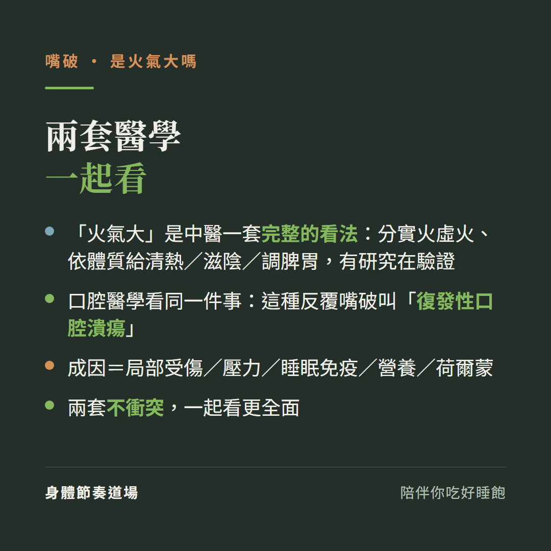 兩套醫學一起看:火氣大是中醫一套完整的看法分實火虛火依體質給清熱滋陰調脾胃有研究在驗證、口腔醫學看同一件事這種反覆嘴破叫復發性口腔潰瘍、成因等於局部受傷壓力睡眠免疫營養荷爾蒙、兩套不衝突一起看更全面