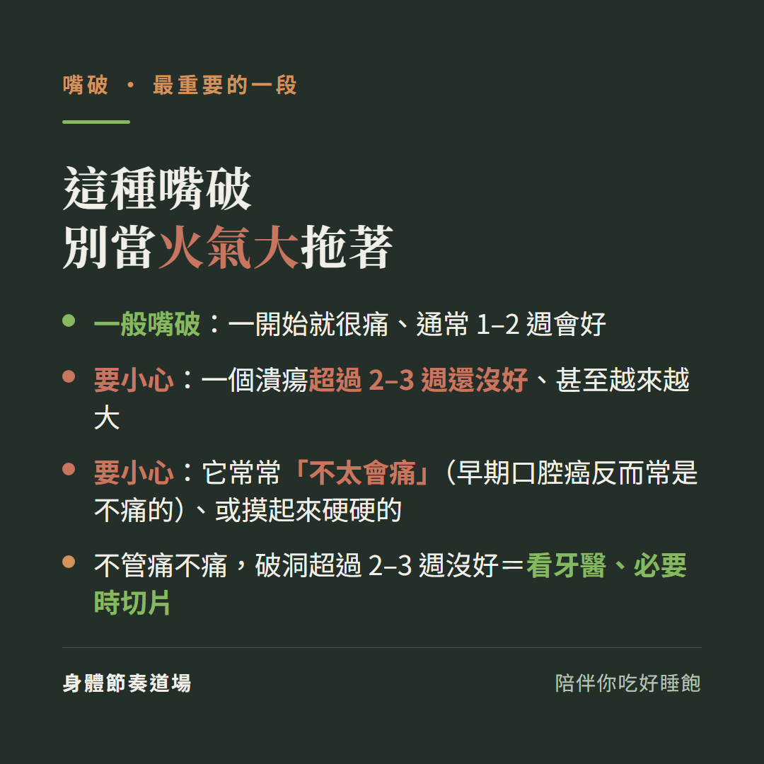 這種嘴破別當火氣大拖著:一般嘴破一開始就很痛通常1到2週會好、要小心一個潰瘍超過2到3週還沒好甚至越來越大、要小心它常常不太會痛早期口腔癌反而常是不痛的或摸起來硬硬的、不管痛不痛破洞超過2到3週沒好等於看牙醫必要時切片