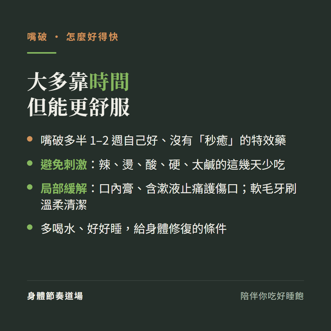 嘴破大多靠時間但能更舒服:嘴破多半1到2週自己好沒有秒癒的特效藥、避免刺激辣燙酸硬太鹹的這幾天少吃、局部緩解口內膏含漱液止痛護傷口軟毛牙刷溫柔清潔、多喝水好好睡給身體修復的條件