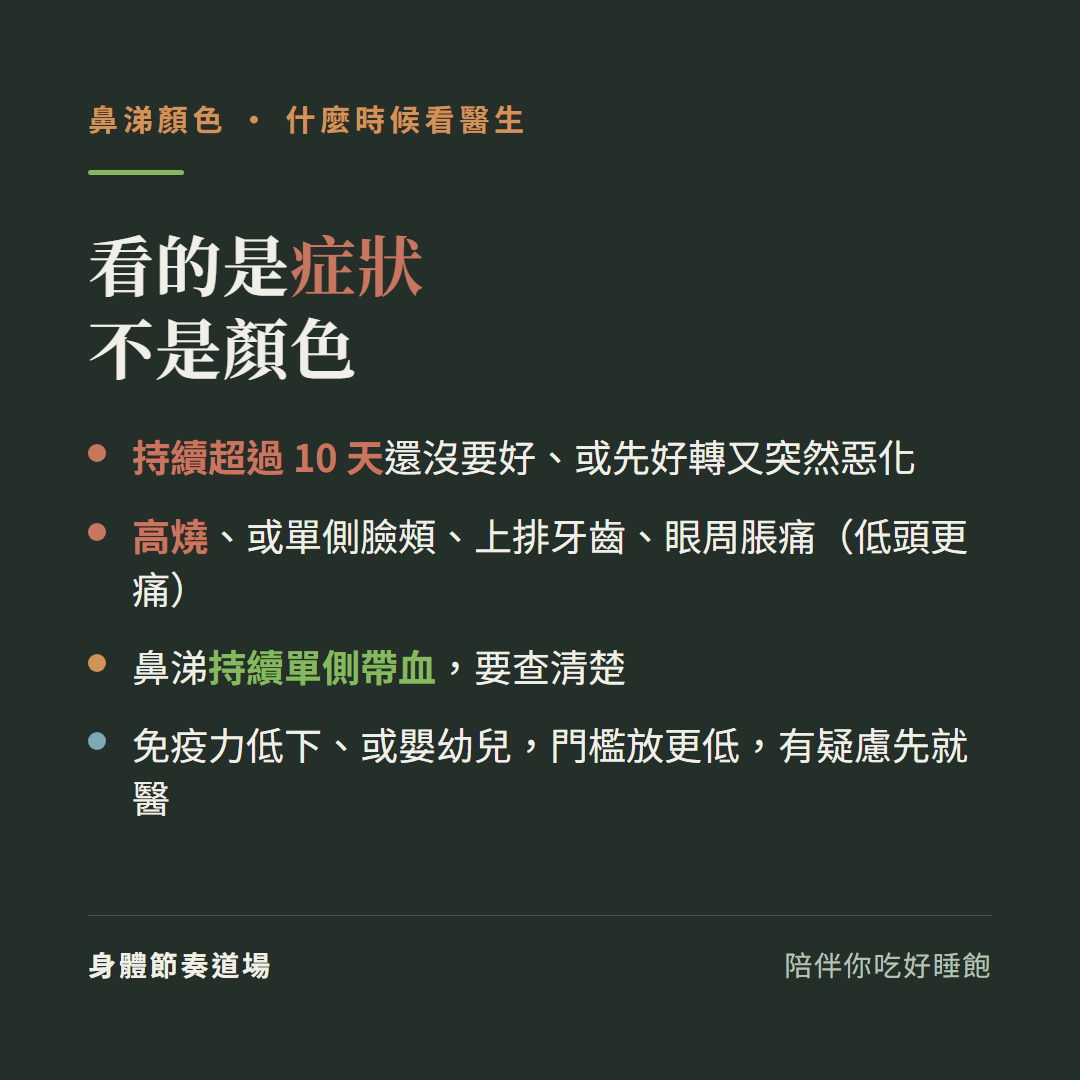 看的是症狀不是顏色:持續超過十天還沒要好或先好轉又突然惡化、高燒或單側臉頰上排牙齒眼周脹痛低頭更痛、鼻涕持續單側帶血要查清楚、免疫力低下或嬰幼兒門檻放更低有疑慮先就醫
