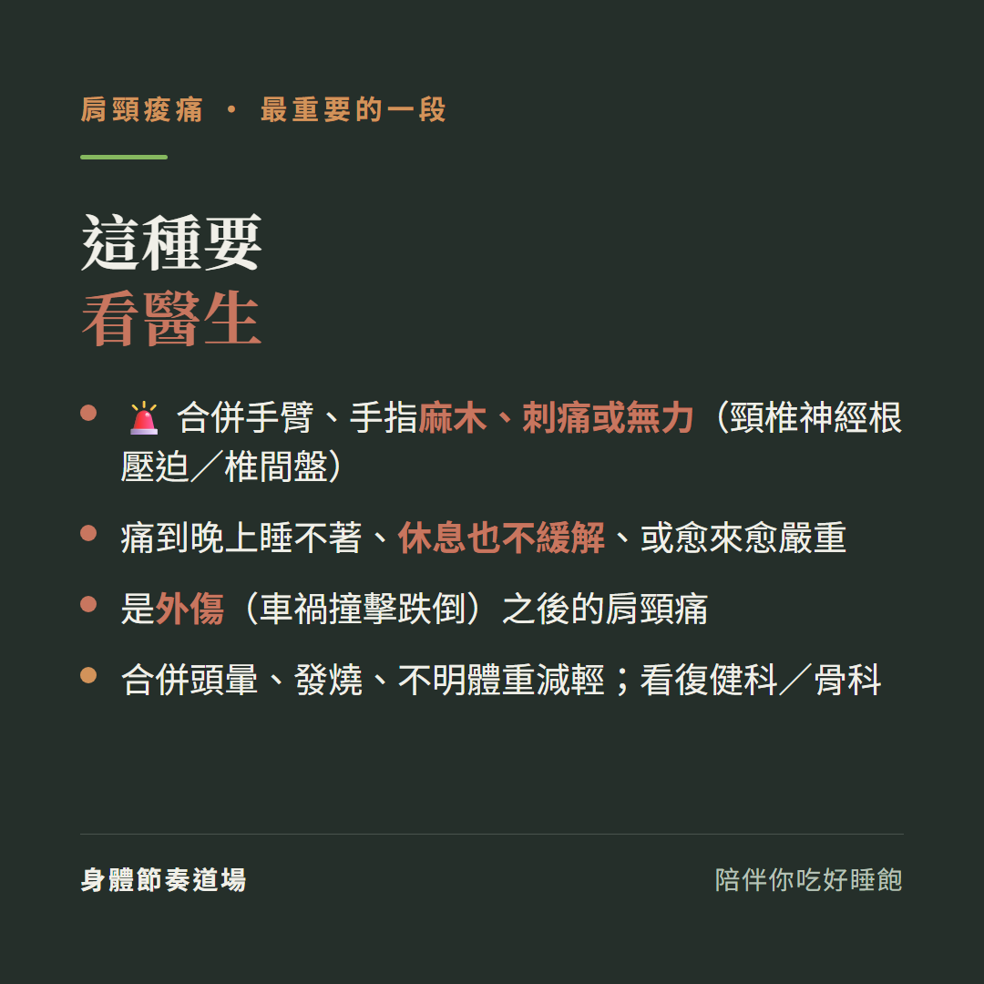 肩頸痠痛這種要看醫生:合併手臂手指麻木刺痛或無力頸椎神經根壓迫椎間盤、痛到晚上睡不著休息也不緩解或愈來愈嚴重、是外傷車禍撞擊跌倒之後的肩頸痛、合併頭暈發燒不明體重減輕看復健科骨科