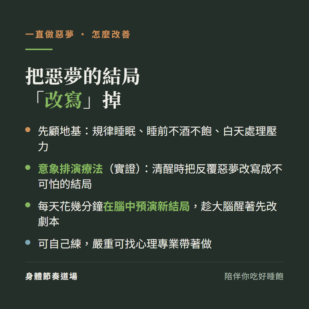 一直做惡夢怎麼改善把惡夢的結局改寫掉:先顧地基規律睡眠睡前不酒不飽白天處理壓力、意象排演療法實證清醒時把反覆惡夢改寫成不可怕的結局、每天花幾分鐘在腦中預演新結局趁大腦醒著先改劇本、可自己練嚴重可找心理專業帶著做