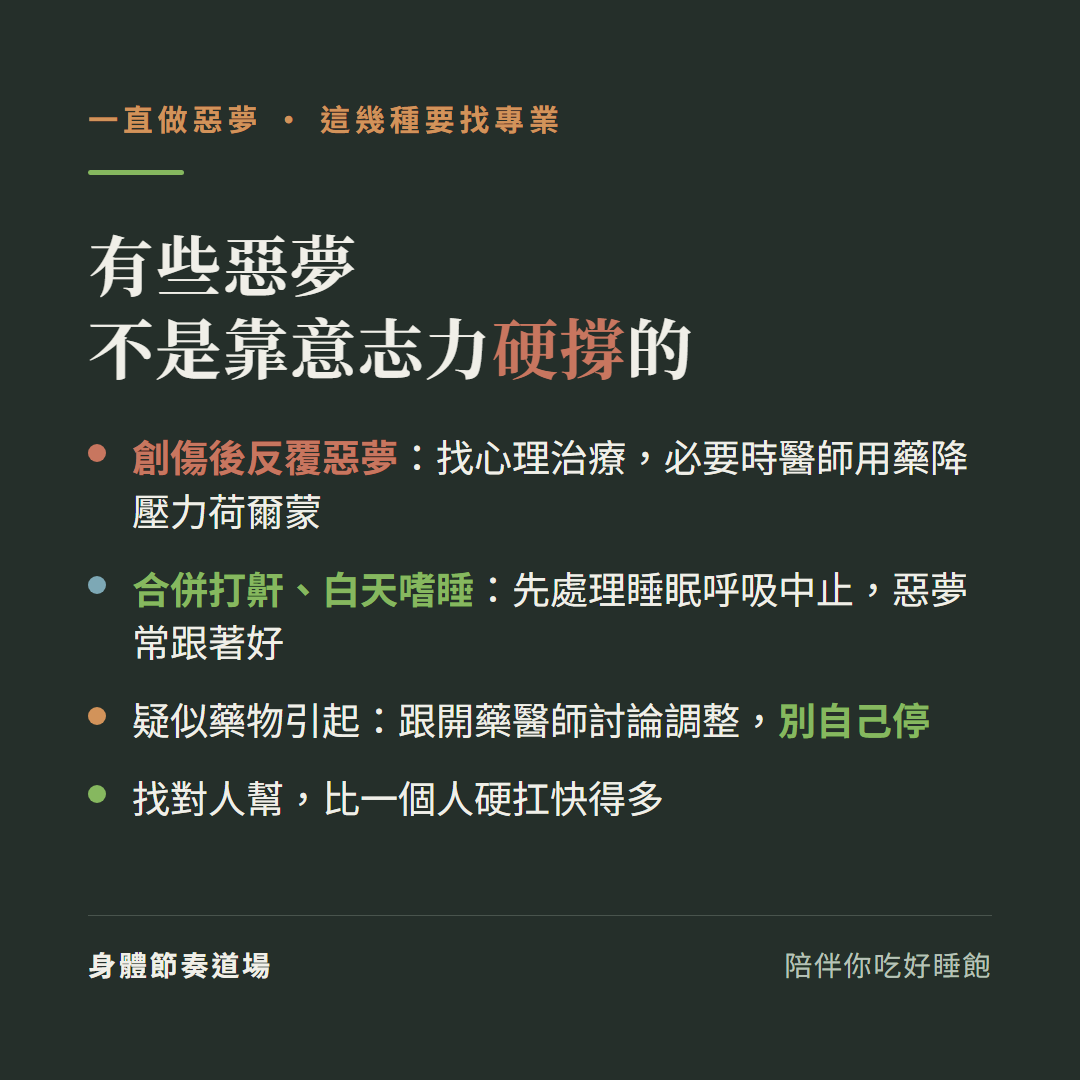 有些惡夢不是靠意志力硬撐的要找專業:創傷後反覆惡夢找心理治療必要時醫師用藥降壓力荷爾蒙、合併打鼾白天嗜睡先處理睡眠呼吸中止惡夢常跟著好、疑似藥物引起跟開藥醫師討論調整別自己停、找對人幫比一個人硬扛快得多