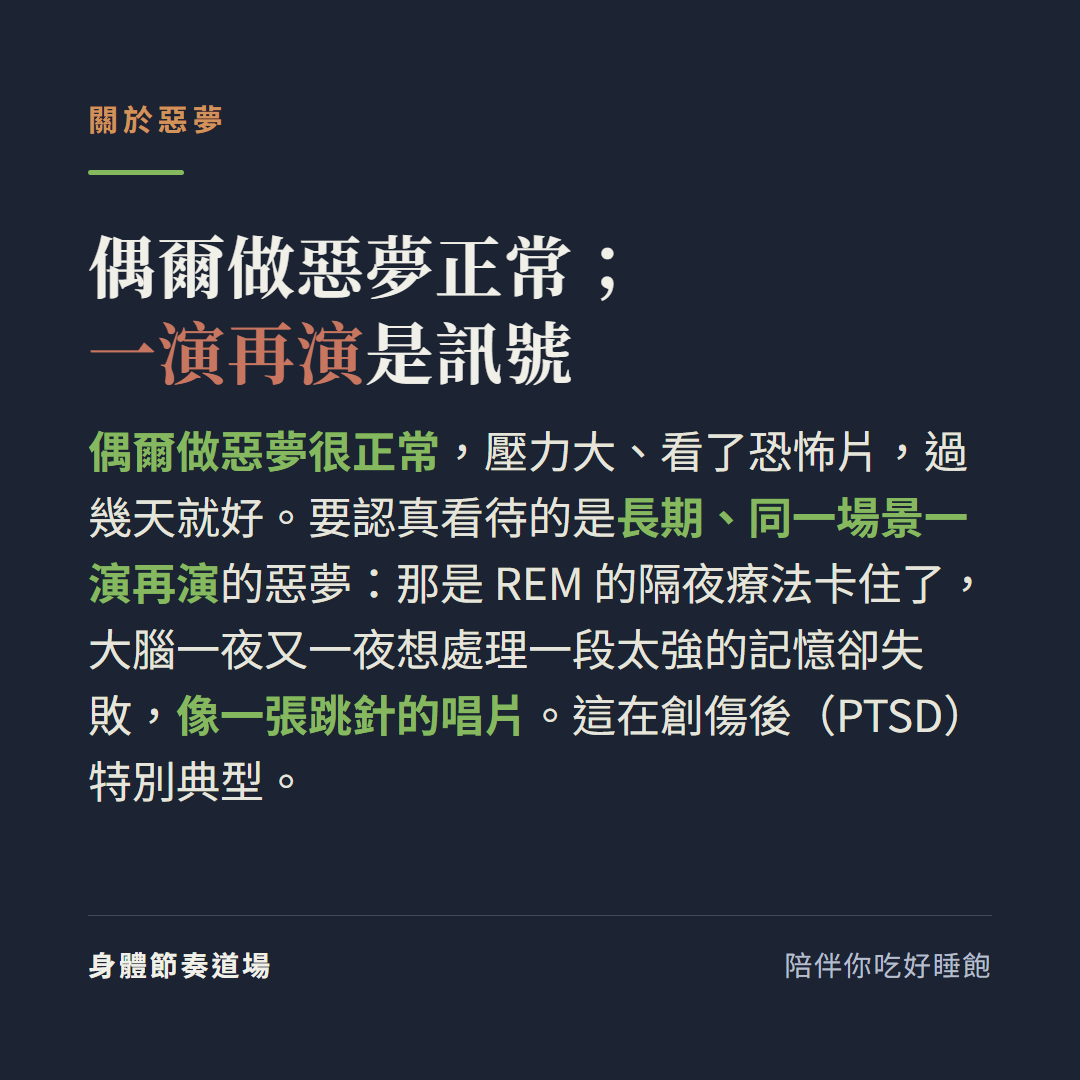 偶爾做惡夢正常一演再演是訊號:偶爾做惡夢很正常壓力大看了恐怖片過幾天就好,要認真看待的是長期同一場景一演再演的惡夢那是REM的隔夜療法卡住了大腦一夜又一夜想處理一段太強的記憶卻失敗像一張跳針的唱片這在創傷後PTSD特別典型
