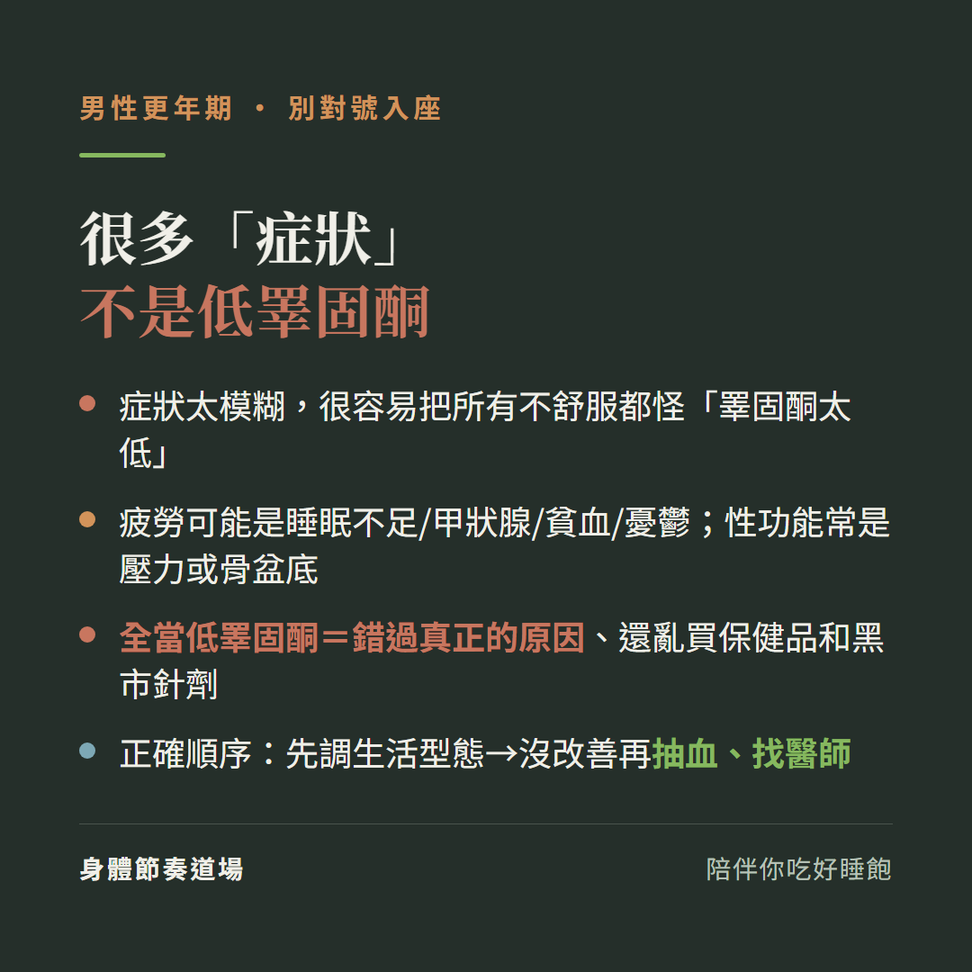 男性更年期很多症狀不是低睪固酮:症狀太模糊很容易把所有不舒服都怪睪固酮太低、疲勞可能是睡眠不足甲狀腺貧血憂鬱性功能常是壓力或骨盆底、全當低睪固酮等於錯過真正的原因還亂買保健品和黑市針劑、正確順序先調生活型態沒改善再抽血找醫師