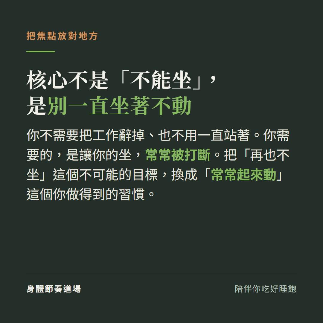 核心不是不能坐是別一直坐著不動:你不需要把工作辭掉也不用一直站著你需要的是讓你的坐常常被打斷,把再也不坐這個不可能的目標換成常常起來動這個你做得到的習慣