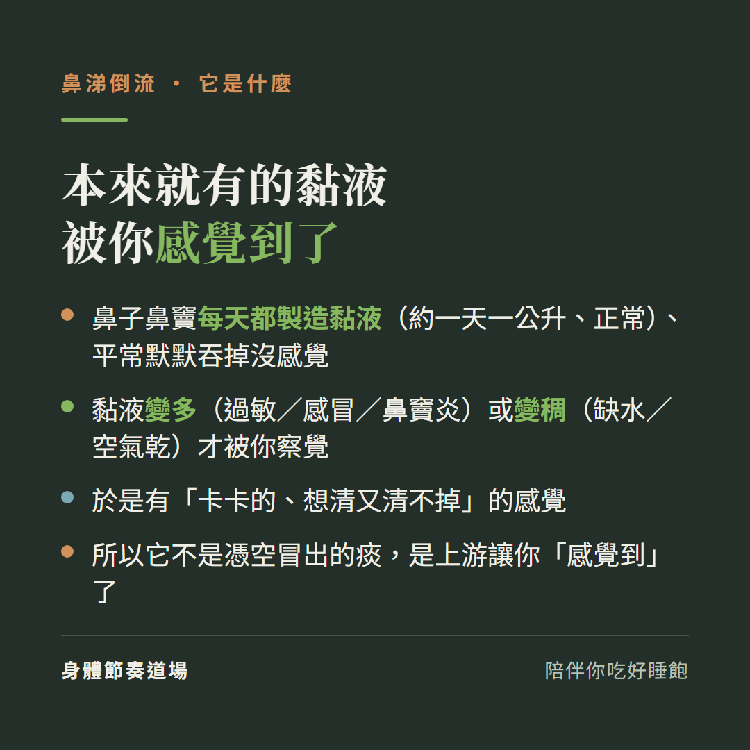 鼻涕倒流是本來就有的黏液被你感覺到了:鼻子鼻竇每天都製造黏液約一天一公升正常平常默默吞掉沒感覺、黏液變多過敏感冒鼻竇炎或變稠缺水空氣乾才被你察覺、於是有卡卡的想清又清不掉的感覺、不是憑空冒出的痰是上游讓你感覺到了