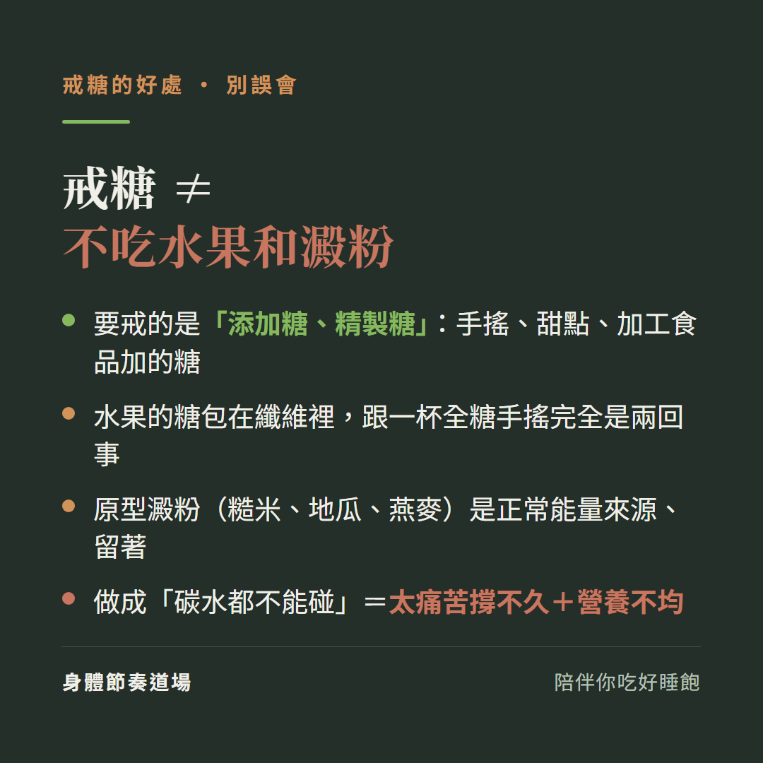 戒糖不等於不吃水果和澱粉:要戒的是添加糖精製糖手搖甜點加工食品加的糖、水果的糖包在纖維裡跟一杯全糖手搖完全是兩回事、原型澱粉糙米地瓜燕麥是正常能量來源留著、做成碳水都不能碰等於太痛苦撐不久加營養不均