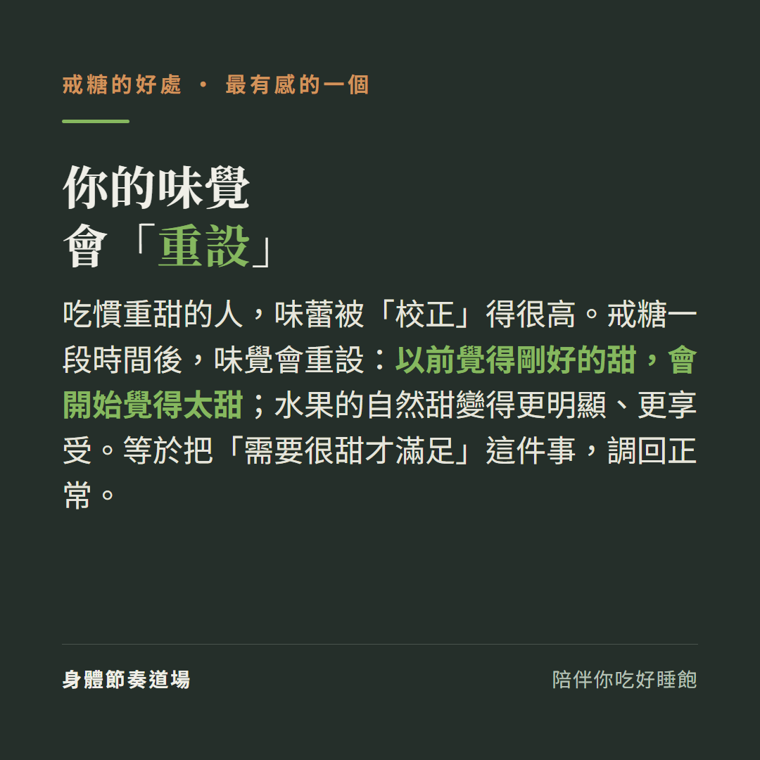 戒糖最有感的一個你的味覺會重設:吃慣重甜的人味蕾被校正得很高、戒糖一段時間後以前覺得剛好的甜會開始覺得太甜、水果的自然甜變得更明顯更享受、等於把需要很甜才滿足這件事調回正常