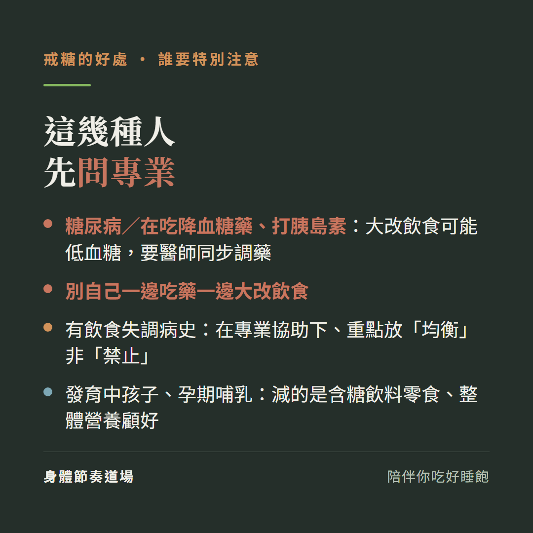 戒糖這幾種人先問專業:糖尿病或在吃降血糖藥打胰島素大改飲食可能低血糖要醫師同步調藥、別自己一邊吃藥一邊大改飲食、有飲食失調病史在專業協助下重點放均衡非禁止、發育中孩子孕期哺乳減的是含糖飲料零食整體營養顧好