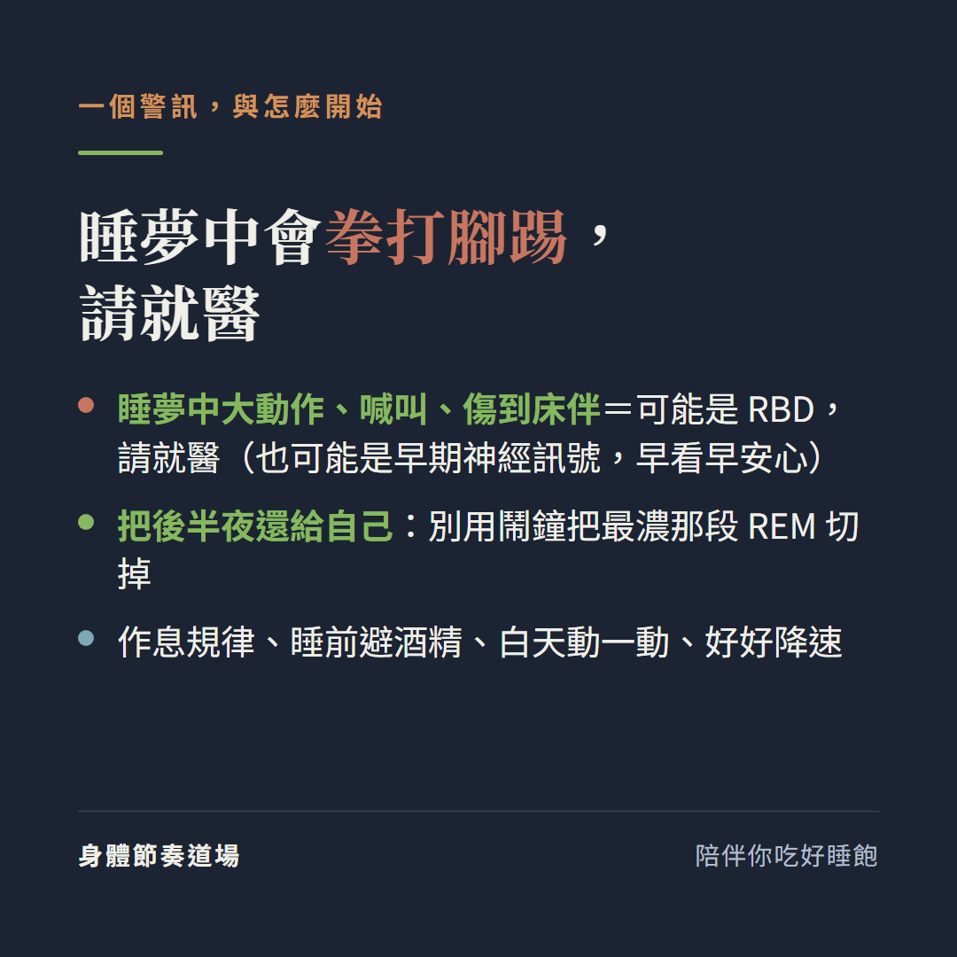 睡夢中會拳打腳踢請就醫:睡夢中大動作喊叫傷到床伴可能是快速動眼期睡眠行為障礙RBD請就醫也可能是早期神經訊號早看早安心,把後半夜還給自己別用鬧鐘把最濃那段REM切掉,作息規律睡前避酒精白天動一動好好降速