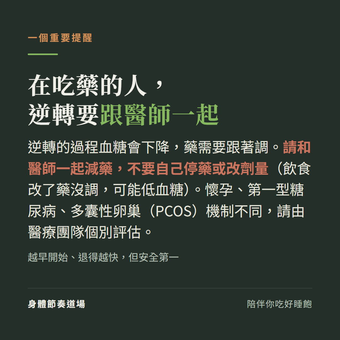 在吃藥的人逆轉要跟醫師一起:逆轉過程血糖會下降藥要跟著調、請和醫師一起減藥不要自己停藥或改劑量(可能低血糖),懷孕第一型糖尿病PCOS機制不同要醫療團隊個別評估,越早開始退得越快但安全第一