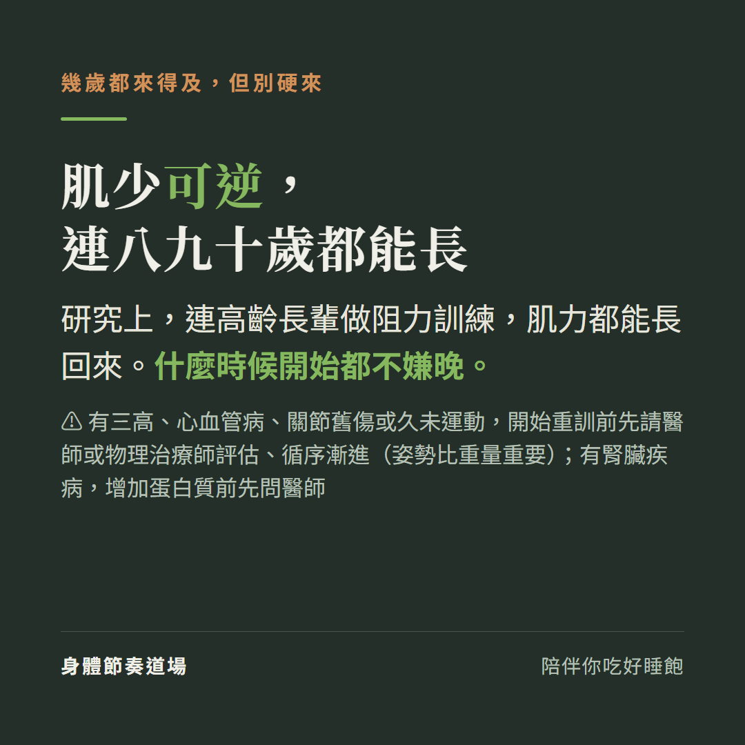 肌少可逆連八九十歲都能長:研究上連高齡長輩做阻力訓練肌力都能長回來什麼時候開始都不嫌晚,有三高心血管病關節舊傷或久未運動開始重訓前先請醫師或物理治療師評估循序漸進姿勢比重量重要,有腎臟疾病增加蛋白質前先問醫師