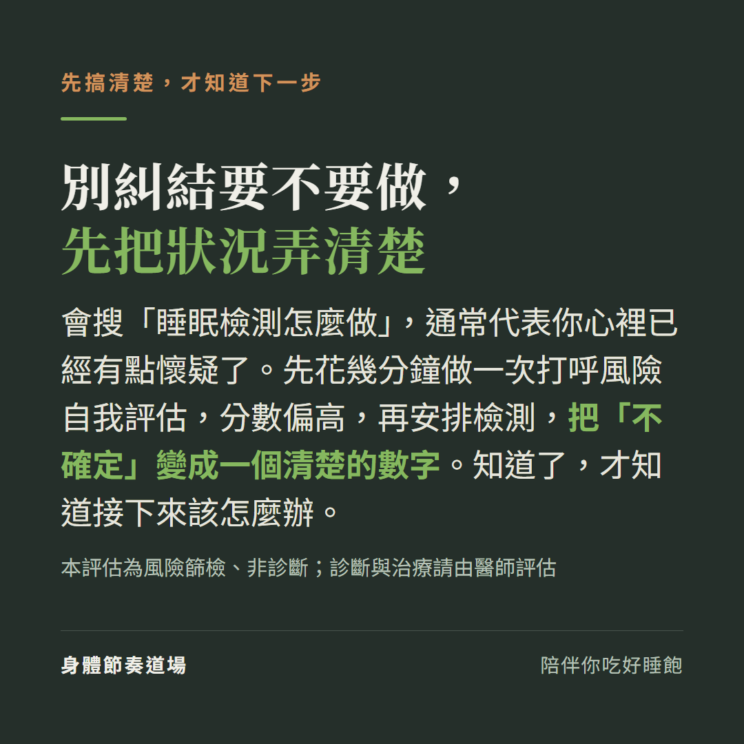 別糾結要不要做睡眠檢測先把狀況弄清楚:先做打呼風險自我評估分數偏高再安排檢測把不確定變成清楚的數字(風險篩檢非診斷,診斷治療請由醫師評估)